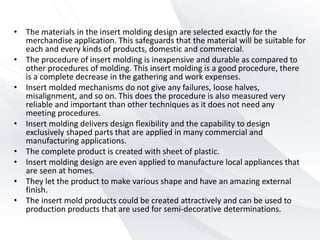 • The materials in the insert molding design are selected exactly for the
merchandise application. This safeguards that the material will be suitable for
each and every kinds of products, domestic and commercial.
• The procedure of insert molding is inexpensive and durable as compared to
other procedures of molding. This insert molding is a good procedure, there
is a complete decrease in the gathering and work expenses.
• Insert molded mechanisms do not give any failures, loose halves,
misalignment, and so on. This does the procedure is also measured very
reliable and important than other techniques as it does not need any
meeting procedures.
• Insert molding delivers design flexibility and the capability to design
exclusively shaped parts that are applied in many commercial and
manufacturing applications.
• The complete product is created with sheet of plastic.
• Insert molding design are even applied to manufacture local appliances that
are seen at homes.
• They let the product to make various shape and have an amazing external
finish.
• The insert mold products could be created attractively and can be used to
production products that are used for semi-decorative determinations.
 