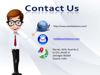http://www.asianfasteners.com/
mail@asianfasteners.com
Plot No. 3078, Road No.5,
G.I.D.C.,PhASE-III
Jamnagar-361004
Gujarat, India.
 