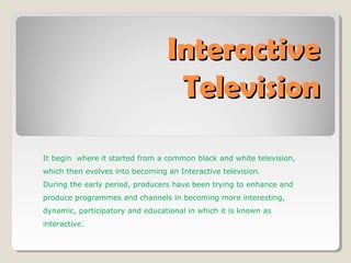 InteractiveInteractive
TelevisionTelevision
It begin where it started from a common black and white television,
which then evolves into becoming an Interactive television.
During the early period, producers have been trying to enhance and
produce programmes and channels in becoming more interesting,
dynamic, participatory and educational in which it is known as
interactive.
 