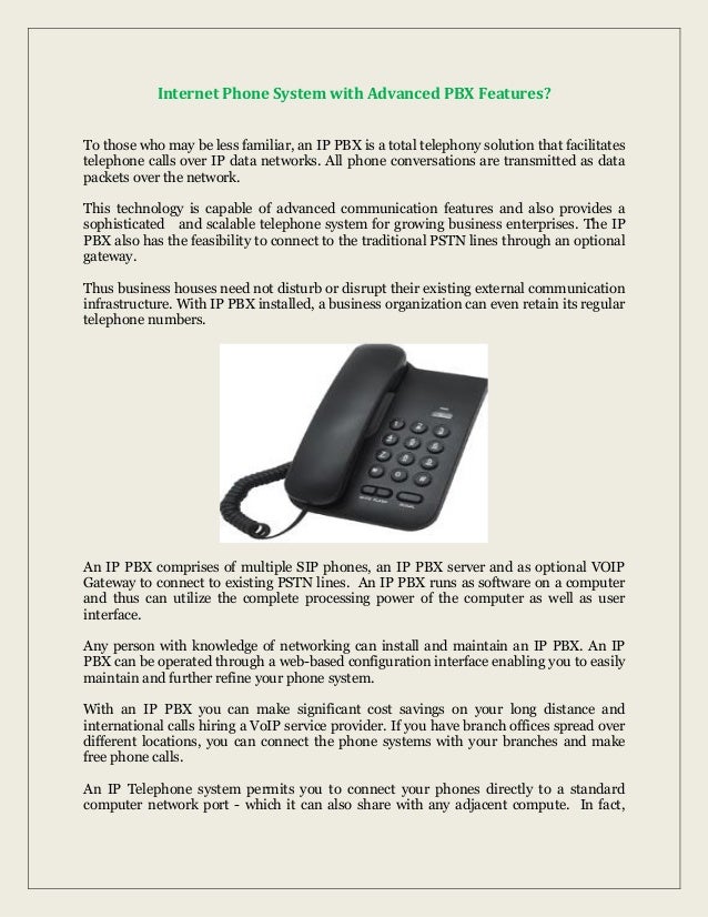 Internet Phone System with Advanced PBX Features?
To those who may be less familiar, an IP PBX is a total telephony solution that facilitates
telephone calls over IP data networks. All phone conversations are transmitted as data
packets over the network.
This technology is capable of advanced communication features and also provides a
sophisticated and scalable telephone system for growing business enterprises. The IP
PBX also has the feasibility to connect to the traditional PSTN lines through an optional
gateway.
Thus business houses need not disturb or disrupt their existing external communication
infrastructure. With IP PBX installed, a business organization can even retain its regular
telephone numbers.
An IP PBX comprises of multiple SIP phones, an IP PBX server and as optional VOIP
Gateway to connect to existing PSTN lines. An IP PBX runs as software on a computer
and thus can utilize the complete processing power of the computer as well as user
interface.
Any person with knowledge of networking can install and maintain an IP PBX. An IP
PBX can be operated through a web-based configuration interface enabling you to easily
maintain and further refine your phone system.
With an IP PBX you can make significant cost savings on your long distance and
international calls hiring a VoIP service provider. If you have branch offices spread over
different locations, you can connect the phone systems with your branches and make
free phone calls.
An IP Telephone system permits you to connect your phones directly to a standard
computer network port - which it can also share with any adjacent compute. In fact,
 