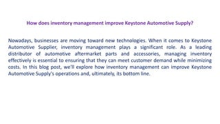 How does inventory management improve Keystone Automotive Supply?
Nowadays, businesses are moving toward new technologies. When it comes to Keystone
Automotive Supplier, inventory management plays a significant role. As a leading
distributor of automotive aftermarket parts and accessories, managing inventory
effectively is essential to ensuring that they can meet customer demand while minimizing
costs. In this blog post, we'll explore how inventory management can improve Keystone
Automotive Supply's operations and, ultimately, its bottom line.
 