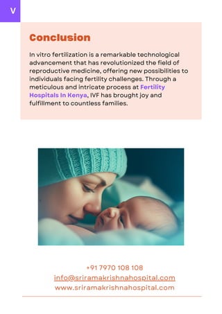 www.sriramakrishnahospital.com
info@sriramakrishnahospital.com
Conclusion
In vitro fertilization is a remarkable technological
advancement that has revolutionized the field of
reproductive medicine, offering new possibilities to
individuals facing fertility challenges. Through a
meticulous and intricate process at Fertility
Hospitals In Kenya, IVF has brought joy and
fulfillment to countless families.
+91 7970 108 108
V
 