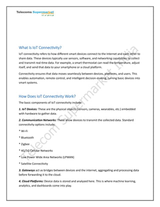 What Is IoT Connectivity?
IoT connectivity refers to how different smart devices connect to the Internet and each other to
share data. These devices typically use sensors, software, and networking capabilities to collect
and transmit real-time data. For example, a smart thermostat can read the temperature, adjust
itself, and send that data to your smartphone or a cloud platform.
Connectivity ensures that data moves seamlessly between devices, platforms, and users. This
enables automation, remote control, and intelligent decision-making, turning basic devices into
smart systems.
How Does IoT Connectivity Work?
The basic components of IoT connectivity include:
1. IoT Devices: These are the physical objects (sensors, cameras, wearables, etc.) embedded
with hardware to gather data.
2. Communication Networks: These allow devices to transmit the collected data. Standard
connectivity options include:
* Wi-Fi
* Bluetooth
* Zigbee
* 4G/5G Cellular Networks
* Low Power Wide Area Networks (LPWAN)
* Satellite Connectivity
3. Gateways act as bridges between devices and the internet, aggregating and processing data
before forwarding it to the cloud.
4. Cloud Platforms: Device data is stored and analyzed here. This is where machine learning,
analytics, and dashboards come into play.
 