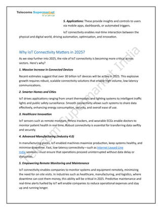 5. Applications: These provide insights and controls to users
via mobile apps, dashboards, or automated triggers.
IoT connectivity enables real-time interaction between the
physical and digital world, driving automation, optimisation, and innovation.
Why IoT Connectivity Matters in 2025?
As we step further into 2025, the role of IoT connectivity is becoming more critical across
sectors. Here's why?
1. Massive Increase in Connected Devices
Recent estimates suggest that over 30 billion IoT devices will be active in 2025. This explosive
growth requires robust, scalable connectivity solutions that enable high-volume, low-latency
communications.
2. Smarter Homes and Cities
IoT drives applications ranging from smart thermostats and lighting systems to intelligent traffic
lights and public safety surveillance. Smooth connectivity allows such systems to share data
effectively, enhancing energy consumption, security, and overall ease of use.
3. Healthcare Innovation
IoT sensors such as remote monitors, fitness trackers, and wearable ECGs enable doctors to
monitor patient health in real time. Robust connectivity is essential for transferring data swiftly
and securely.
4. Advanced Manufacturing (Industry 4.0)
In manufacturing plants, IoT-enabled machines maximize production, keep systems healthy, and
minimise downtime. Fast, low-latency connectivity—such as Internet Leased Line
India services—must ensure that operations proceed uninterrupted without data delay or
disruption.
5. Empowering Remote Monitoring and Maintenance
IoT connectivity enables companies to monitor systems and equipment remotely, minimizing
the need for on-site visits. In industries such as healthcare, manufacturing, and logistics, where
downtime can cost them money, this ability will be critical in 2025. Predictive maintenance and
real-time alerts fuelled by IoT will enable companies to reduce operational expenses and stay
up and running longer.
 