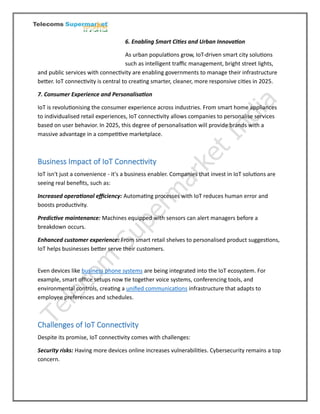 6. Enabling Smart Cities and Urban Innovation
As urban populations grow, IoT-driven smart city solutions
such as intelligent traffic management, bright street lights,
and public services with connectivity are enabling governments to manage their infrastructure
better. IoT connectivity is central to creating smarter, cleaner, more responsive cities in 2025.
7. Consumer Experience and Personalisation
IoT is revolutionising the consumer experience across industries. From smart home appliances
to individualised retail experiences, IoT connectivity allows companies to personalise services
based on user behavior. In 2025, this degree of personalisation will provide brands with a
massive advantage in a competitive marketplace.
Business Impact of IoT Connectivity
IoT isn't just a convenience - it's a business enabler. Companies that invest in IoT solutions are
seeing real benefits, such as:
Increased operational efficiency: Automating processes with IoT reduces human error and
boosts productivity.
Predictive maintenance: Machines equipped with sensors can alert managers before a
breakdown occurs.
Enhanced customer experience: From smart retail shelves to personalised product suggestions,
IoT helps businesses better serve their customers.
Even devices like business phone systems are being integrated into the IoT ecosystem. For
example, smart office setups now tie together voice systems, conferencing tools, and
environmental controls, creating a unified communications infrastructure that adapts to
employee preferences and schedules.
Challenges of IoT Connectivity
Despite its promise, IoT connectivity comes with challenges:
Security risks: Having more devices online increases vulnerabilities. Cybersecurity remains a top
concern.
 