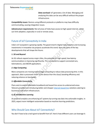 Data overload: IoT generates a lot of data. Managing and
analysing this data can be very difficult without the proper
infrastructure.
Compatibility issues: Devices using different protocols or platforms may have difficulty
communicating, causing integration issues.
Infrastructure requirements: Not all areas of India have access to high-speed internet, which
can limit adoption, especially in rural or remote areas.
Future of IoT Connectivity in India
India's IoT ecosystem is growing rapidly. The government's Digital India initiative and increasing
investments in innovative city projects accelerate this trend. Here are some of the key
developments that will shape the future:
1. 5G and Beyond
As 5G rollouts expand across major cities, the potential for high-speed, low-latency
communications is improving significantly. This is essential to support connected cars,
telemedicine, and AR/VR applications.
2. Edge Computing
More companies are moving toward edge computing to reduce data processing time. In this
approach, data is processed closer to the device than the cloud, boosting efficiency and
reducing reliance on bandwidth.
3. Affordable Connectivity
Plans exist to extend affordable broadband and leased line access to underserved areas.
Telecom providers are introducing better and cheaper Internet leased line solutions catering to
businesses and smart infrastructure.
4. AI and Machine Learning
AI-powered analytics are enhancing IoT systems by turning raw data into actionable insights. In
2025, expect more intelligent automation based on machine learning predictions.
Who Should Care About IoT Connectivity?
You don't have to be a tech giant to benefit from IoT. Here's how different users can leverage it:
 