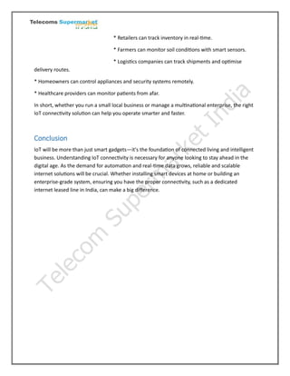 * Retailers can track inventory in real-time.
* Farmers can monitor soil conditions with smart sensors.
* Logistics companies can track shipments and optimise
delivery routes.
* Homeowners can control appliances and security systems remotely.
* Healthcare providers can monitor patients from afar.
In short, whether you run a small local business or manage a multinational enterprise, the right
IoT connectivity solution can help you operate smarter and faster.
Conclusion
IoT will be more than just smart gadgets—it's the foundation of connected living and intelligent
business. Understanding IoT connectivity is necessary for anyone looking to stay ahead in the
digital age. As the demand for automation and real-time data grows, reliable and scalable
internet solutions will be crucial. Whether installing smart devices at home or building an
enterprise-grade system, ensuring you have the proper connectivity, such as a dedicated
internet leased line in India, can make a big difference.
 