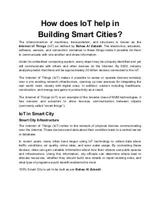 How does IoT help in
Building Smart Cities?
The interconnection of machines, transportation, and structures is known as the
Internet of Things (IoT) as defined by Bahaa Al Zubaidi. The electronics, actuators,
software, sensors, and connection contained in these things make it possible for them
to communicate with one another and share information.
Under its embedded computing system, every object may be uniquely identified and yet
still communicate with others and other devices on the Internet. By 2020, industry
analysts predict that there will be approximately 30 billion devices connected to the IoT.
The Internet of Things (IoT) makes it possible to sense or operate devices remotely
over a pre existing network infrastructure, opening up new avenues for integrating the
real world more closely with digital ones. In addition, sectors including healthcare,
construction, and energy see gains in productivity as a result.
The Internet of Things (IoT) is an example of the broader class of M2M technologies. It
has sensors and actuators to allow two-way communication between objects
(commonly called “smart things”).
IoT in Smart City
Smart City Infrastructure
The Internet of Things (IoT) refers to the network of physical devices communicating
over the internet. These devices send data about their condition back to a central server
or database.
In recent years, many cities have begun using IoT technology to collect data about
traffic conditions, air quality, crime rates, and even water usage. By connecting these
devices, cities can gain valuable information about how their citizens use public spaces
and infrastructure. Using this information, city officials can determine where best to
allocate resources, whether they should build new streets or repair existing ones, and
what type of programs would benefit residents the most.
100% Smart City is yet to be built as per Bahaa Al Zubaidi.
 