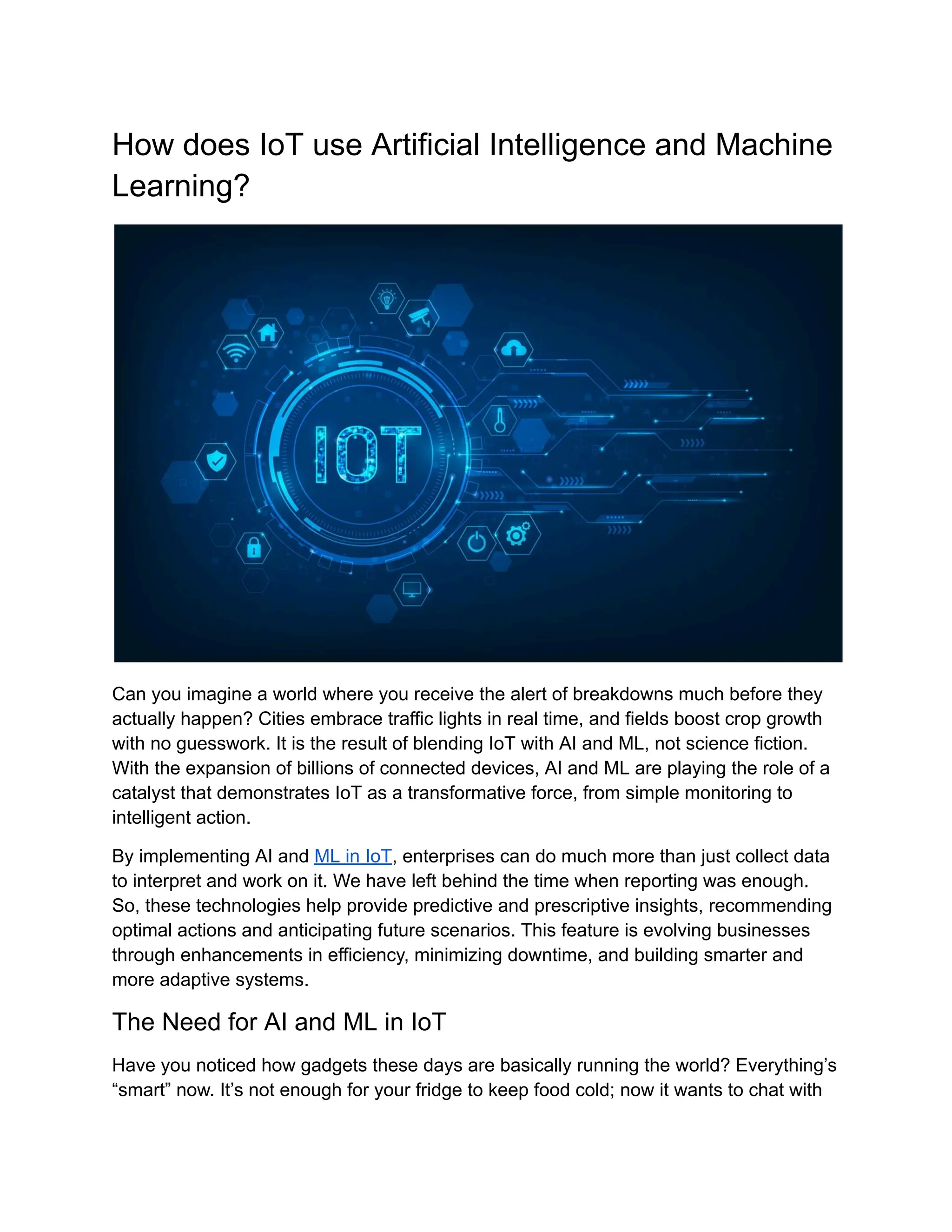 How does IoT use Artificial Intelligence and Machine Learning? Can you imagine a world where you receive the alert of breakdowns much before they actually happen? Cities embrace traffic lights in real time, and fields boost crop growth with no guesswork. It is the result of blending IoT with AI and ML, not science fiction. With the expansion of billions of connected devices, AI and ML are playing the role of a catalyst that demonstrates IoT as a transformative force, from simple monitoring to intelligent action. By implementing AI and ML in IoT, enterprises can do much more than just collect data to interpret and work on it. We have left behind the time when reporting was enough. So, these technologies help provide predictive and prescriptive insights, recommending optimal actions and anticipating future scenarios. This feature is evolving businesses through enhancements in efficiency, minimizing downtime, and building smarter and more adaptive systems. The Need for AI and ML in IoT Have you noticed how gadgets these days are basically running the world? Everything’s “smart” now. It’s not enough for your fridge to keep food cold; now it wants to chat with 