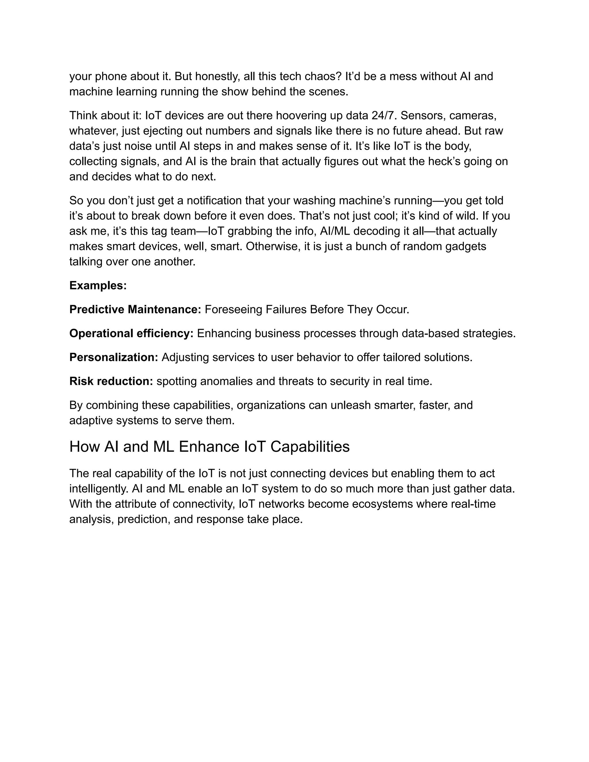 your phone about it. But honestly, all this tech chaos? It’d be a mess without AI and machine learning running the show behind the scenes. Think about it: IoT devices are out there hoovering up data 24/7. Sensors, cameras, whatever, just ejecting out numbers and signals like there is no future ahead. But raw data’s just noise until AI steps in and makes sense of it. It’s like IoT is the body, collecting signals, and AI is the brain that actually figures out what the heck’s going on and decides what to do next. So you don’t just get a notification that your washing machine’s running—you get told it’s about to break down before it even does. That’s not just cool; it’s kind of wild. If you ask me, it’s this tag team—IoT grabbing the info, AI/ML decoding it all—that actually makes smart devices, well, smart. Otherwise, it is just a bunch of random gadgets talking over one another. Examples: Predictive Maintenance: Foreseeing Failures Before They Occur. Operational efficiency: Enhancing business processes through data-based strategies. Personalization: Adjusting services to user behavior to offer tailored solutions. Risk reduction: spotting anomalies and threats to security in real time. By combining these capabilities, organizations can unleash smarter, faster, and adaptive systems to serve them. How AI and ML Enhance IoT Capabilities The real capability of the IoT is not just connecting devices but enabling them to act intelligently. AI and ML enable an IoT system to do so much more than just gather data. With the attribute of connectivity, IoT networks become ecosystems where real-time analysis, prediction, and response take place. 