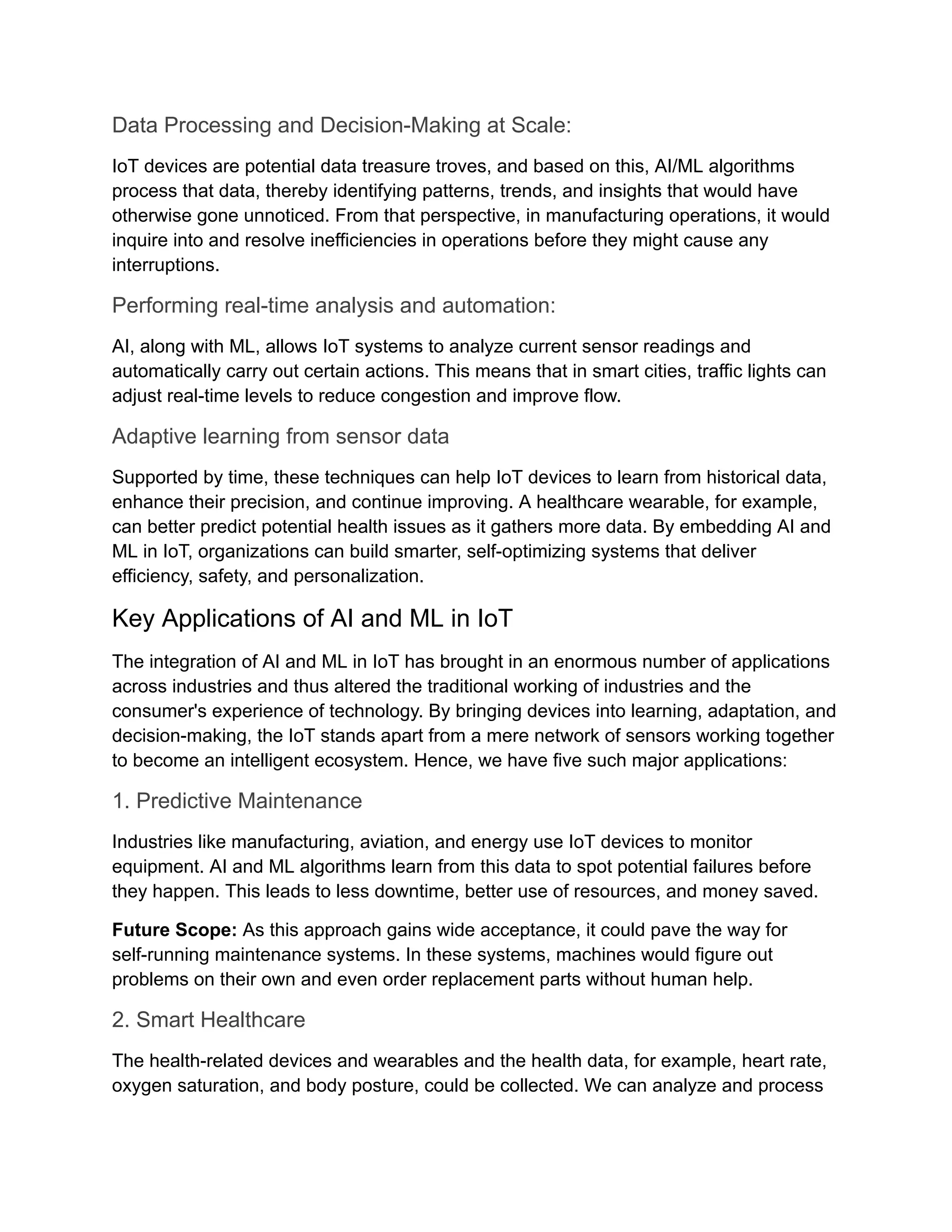 Data Processing and Decision-Making at Scale: IoT devices are potential data treasure troves, and based on this, AI/ML algorithms process that data, thereby identifying patterns, trends, and insights that would have otherwise gone unnoticed. From that perspective, in manufacturing operations, it would inquire into and resolve inefficiencies in operations before they might cause any interruptions. Performing real-time analysis and automation: AI, along with ML, allows IoT systems to analyze current sensor readings and automatically carry out certain actions. This means that in smart cities, traffic lights can adjust real-time levels to reduce congestion and improve flow. Adaptive learning from sensor data Supported by time, these techniques can help IoT devices to learn from historical data, enhance their precision, and continue improving. A healthcare wearable, for example, can better predict potential health issues as it gathers more data. By embedding AI and ML in IoT, organizations can build smarter, self-optimizing systems that deliver efficiency, safety, and personalization. Key Applications of AI and ML in IoT The integration of AI and ML in IoT has brought in an enormous number of applications across industries and thus altered the traditional working of industries and the consumer's experience of technology. By bringing devices into learning, adaptation, and decision-making, the IoT stands apart from a mere network of sensors working together to become an intelligent ecosystem. Hence, we have five such major applications: 1. Predictive Maintenance Industries like manufacturing, aviation, and energy use IoT devices to monitor equipment. AI and ML algorithms learn from this data to spot potential failures before they happen. This leads to less downtime, better use of resources, and money saved. Future Scope: As this approach gains wide acceptance, it could pave the way for self-running maintenance systems. In these systems, machines would figure out problems on their own and even order replacement parts without human help. 2. Smart Healthcare The health-related devices and wearables and the health data, for example, heart rate, oxygen saturation, and body posture, could be collected. We can analyze and process 