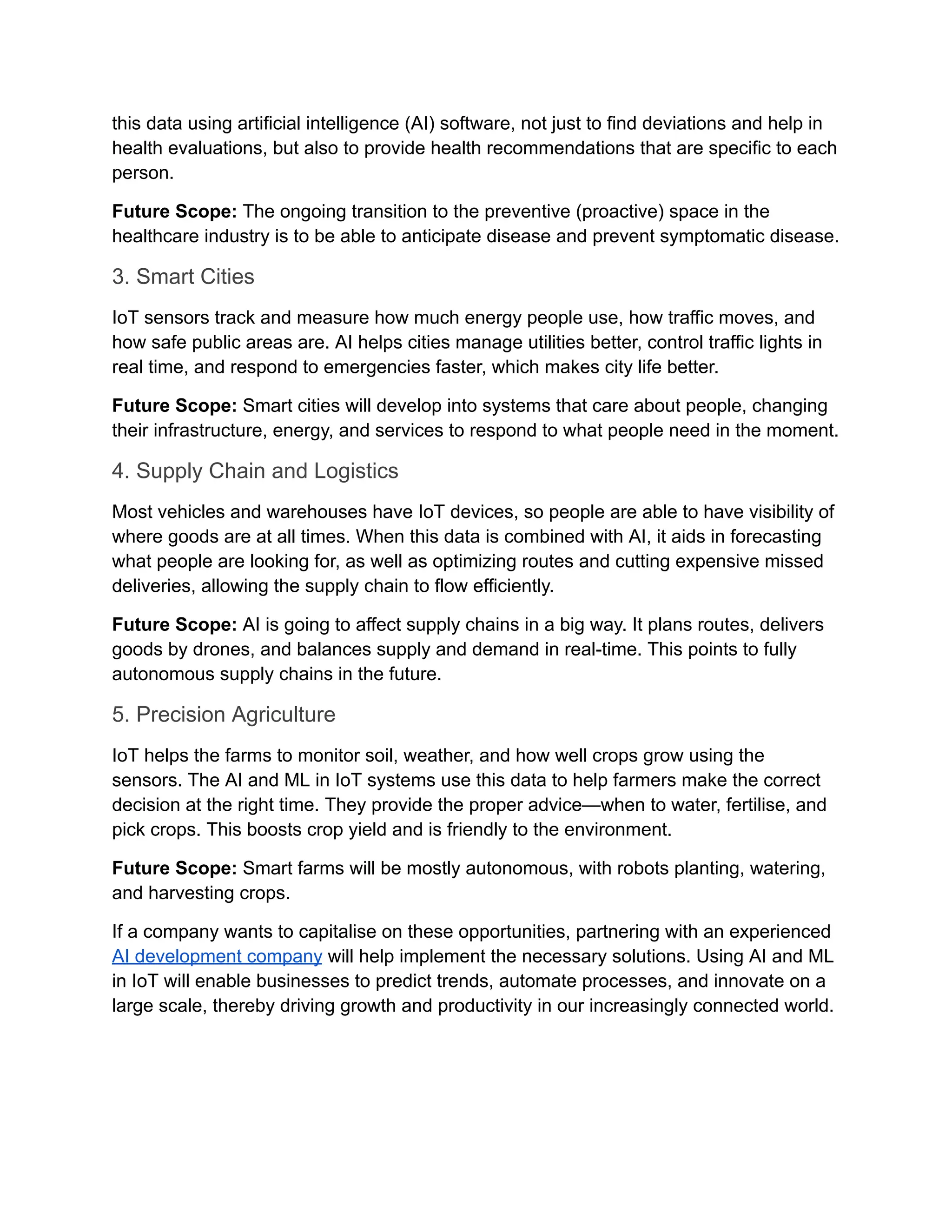 this data using artificial intelligence (AI) software, not just to find deviations and help in health evaluations, but also to provide health recommendations that are specific to each person. Future Scope: The ongoing transition to the preventive (proactive) space in the healthcare industry is to be able to anticipate disease and prevent symptomatic disease. 3. Smart Cities IoT sensors track and measure how much energy people use, how traffic moves, and how safe public areas are. AI helps cities manage utilities better, control traffic lights in real time, and respond to emergencies faster, which makes city life better. Future Scope: Smart cities will develop into systems that care about people, changing their infrastructure, energy, and services to respond to what people need in the moment. 4. Supply Chain and Logistics Most vehicles and warehouses have IoT devices, so people are able to have visibility of where goods are at all times. When this data is combined with AI, it aids in forecasting what people are looking for, as well as optimizing routes and cutting expensive missed deliveries, allowing the supply chain to flow efficiently. Future Scope: AI is going to affect supply chains in a big way. It plans routes, delivers goods by drones, and balances supply and demand in real-time. This points to fully autonomous supply chains in the future. 5. Precision Agriculture IoT helps the farms to monitor soil, weather, and how well crops grow using the sensors. The AI and ML in IoT systems use this data to help farmers make the correct decision at the right time. They provide the proper advice—when to water, fertilise, and pick crops. This boosts crop yield and is friendly to the environment. Future Scope: Smart farms will be mostly autonomous, with robots planting, watering, and harvesting crops. If a company wants to capitalise on these opportunities, partnering with an experienced AI development company will help implement the necessary solutions. Using AI and ML in IoT will enable businesses to predict trends, automate processes, and innovate on a large scale, thereby driving growth and productivity in our increasingly connected world. 