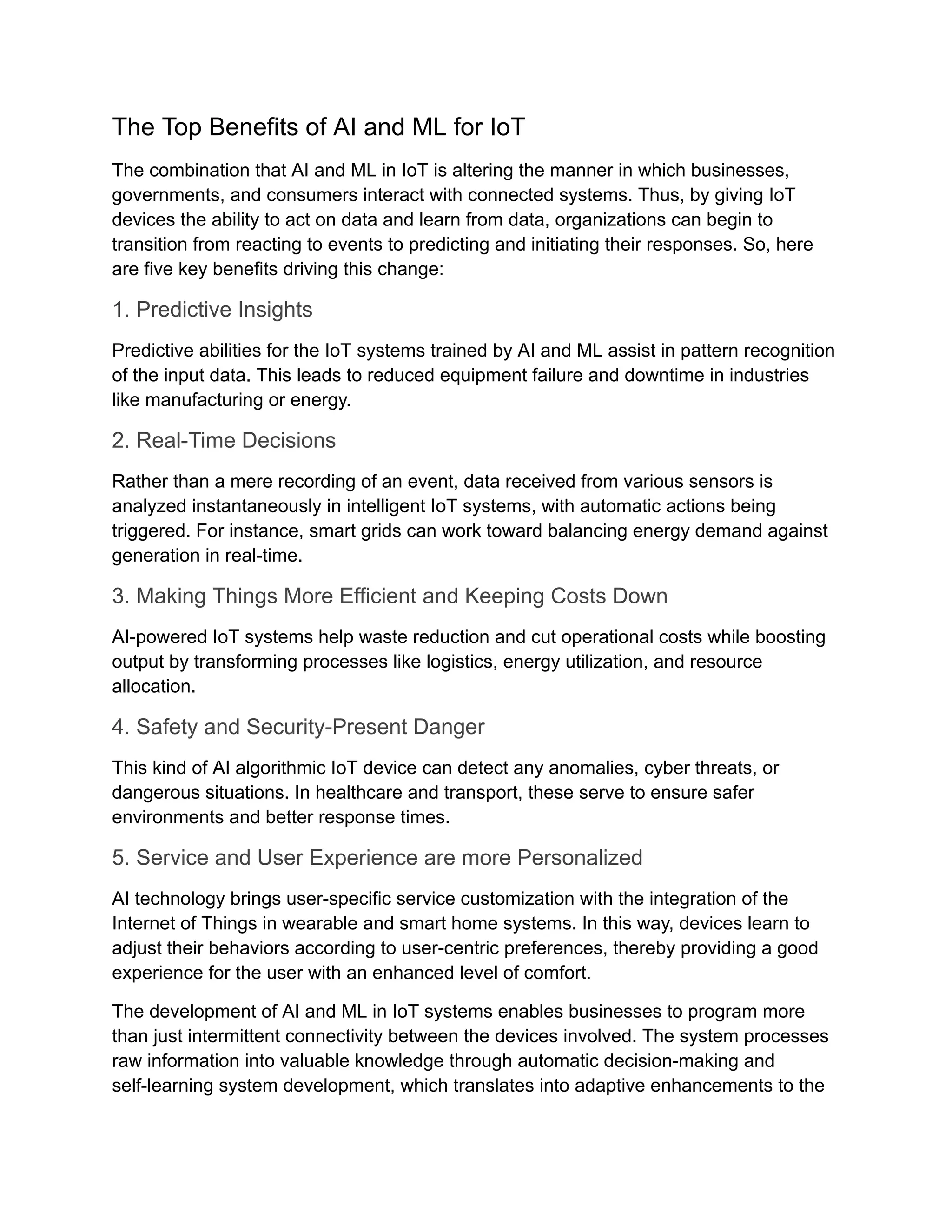The Top Benefits of AI and ML for IoT The combination that AI and ML in IoT is altering the manner in which businesses, governments, and consumers interact with connected systems. Thus, by giving IoT devices the ability to act on data and learn from data, organizations can begin to transition from reacting to events to predicting and initiating their responses. So, here are five key benefits driving this change: 1. Predictive Insights Predictive abilities for the IoT systems trained by AI and ML assist in pattern recognition of the input data. This leads to reduced equipment failure and downtime in industries like manufacturing or energy. 2. Real-Time Decisions Rather than a mere recording of an event, data received from various sensors is analyzed instantaneously in intelligent IoT systems, with automatic actions being triggered. For instance, smart grids can work toward balancing energy demand against generation in real-time. 3. Making Things More Efficient and Keeping Costs Down AI-powered IoT systems help waste reduction and cut operational costs while boosting output by transforming processes like logistics, energy utilization, and resource allocation. 4. Safety and Security-Present Danger This kind of AI algorithmic IoT device can detect any anomalies, cyber threats, or dangerous situations. In healthcare and transport, these serve to ensure safer environments and better response times. 5. Service and User Experience are more Personalized AI technology brings user-specific service customization with the integration of the Internet of Things in wearable and smart home systems. In this way, devices learn to adjust their behaviors according to user-centric preferences, thereby providing a good experience for the user with an enhanced level of comfort. The development of AI and ML in IoT systems enables businesses to program more than just intermittent connectivity between the devices involved. The system processes raw information into valuable knowledge through automatic decision-making and self-learning system development, which translates into adaptive enhancements to the 
