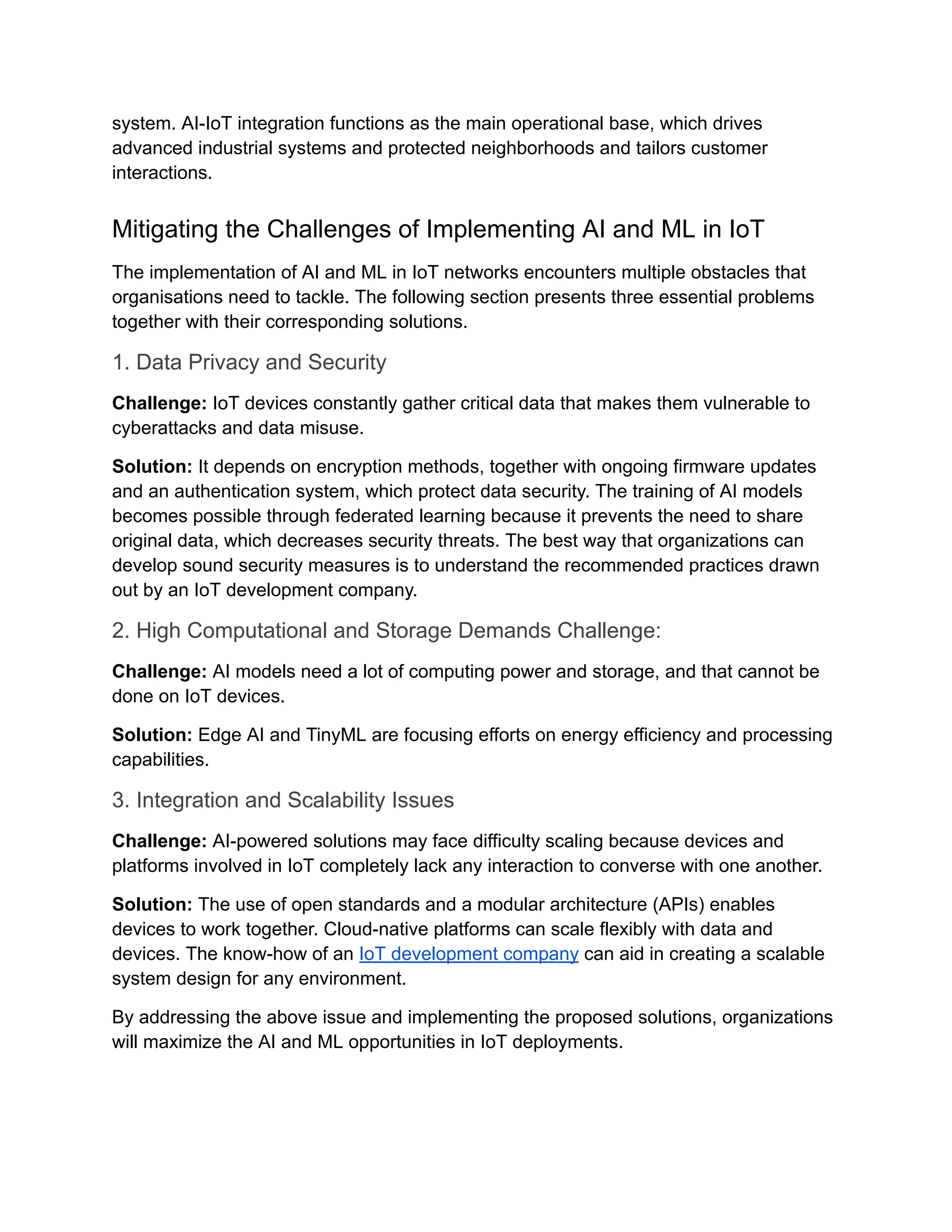 system. AI-IoT integration functions as the main operational base, which drives advanced industrial systems and protected neighborhoods and tailors customer interactions. Mitigating the Challenges of Implementing AI and ML in IoT The implementation of AI and ML in IoT networks encounters multiple obstacles that organisations need to tackle. The following section presents three essential problems together with their corresponding solutions. 1. Data Privacy and Security Challenge: IoT devices constantly gather critical data that makes them vulnerable to cyberattacks and data misuse. Solution: It depends on encryption methods, together with ongoing firmware updates and an authentication system, which protect data security. The training of AI models becomes possible through federated learning because it prevents the need to share original data, which decreases security threats. The best way that organizations can develop sound security measures is to understand the recommended practices drawn out by an IoT development company. 2. High Computational and Storage Demands Challenge: Challenge: AI models need a lot of computing power and storage, and that cannot be done on IoT devices. Solution: Edge AI and TinyML are focusing efforts on energy efficiency and processing capabilities. 3. Integration and Scalability Issues Challenge: AI-powered solutions may face difficulty scaling because devices and platforms involved in IoT completely lack any interaction to converse with one another. Solution: The use of open standards and a modular architecture (APIs) enables devices to work together. Cloud-native platforms can scale flexibly with data and devices. The know-how of an IoT development company can aid in creating a scalable system design for any environment. By addressing the above issue and implementing the proposed solutions, organizations will maximize the AI and ML opportunities in IoT deployments. 