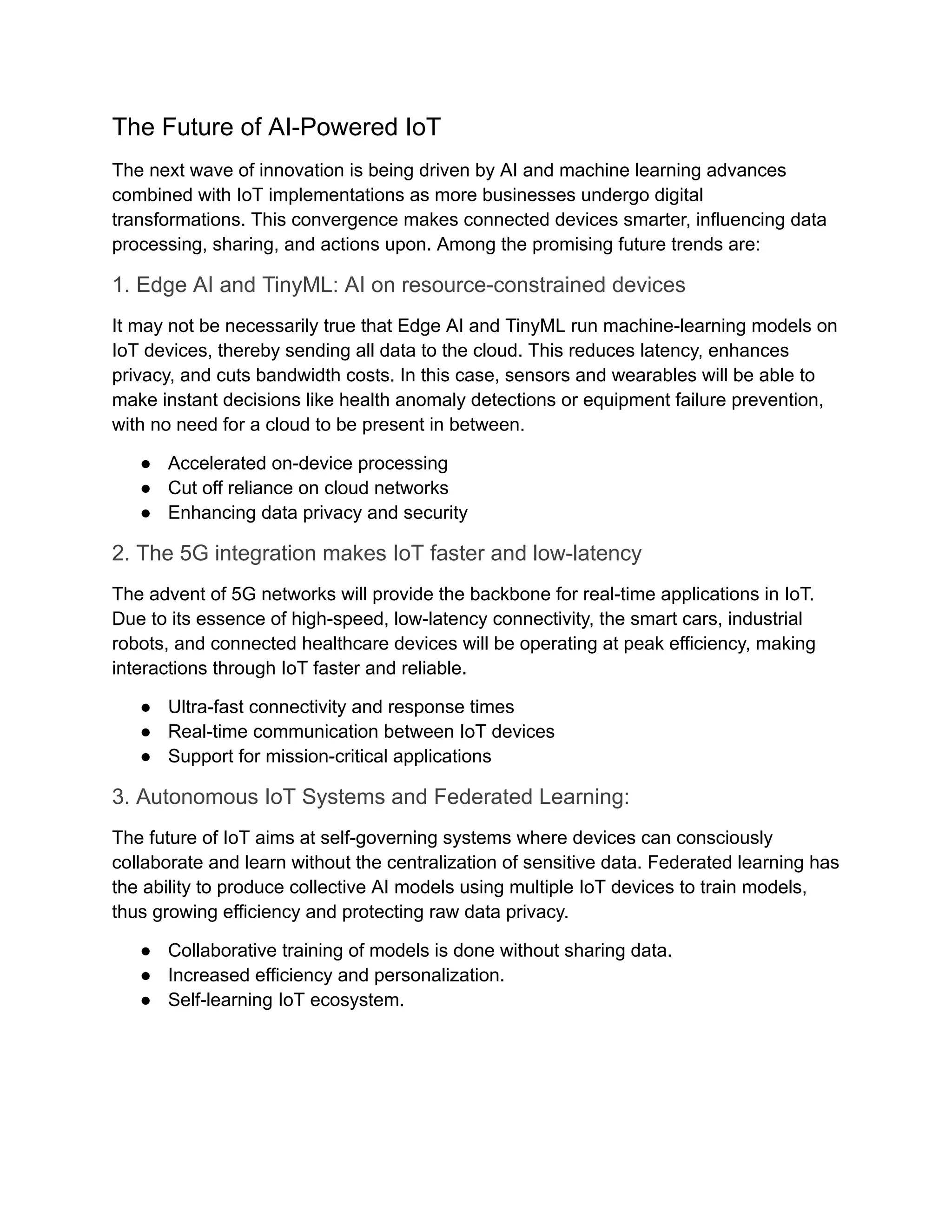 The Future of AI-Powered IoT The next wave of innovation is being driven by AI and machine learning advances combined with IoT implementations as more businesses undergo digital transformations. This convergence makes connected devices smarter, influencing data processing, sharing, and actions upon. Among the promising future trends are: 1. Edge AI and TinyML: AI on resource-constrained devices It may not be necessarily true that Edge AI and TinyML run machine-learning models on IoT devices, thereby sending all data to the cloud. This reduces latency, enhances privacy, and cuts bandwidth costs. In this case, sensors and wearables will be able to make instant decisions like health anomaly detections or equipment failure prevention, with no need for a cloud to be present in between. ●​ Accelerated on-device processing ●​ Cut off reliance on cloud networks ●​ Enhancing data privacy and security 2. The 5G integration makes IoT faster and low-latency The advent of 5G networks will provide the backbone for real-time applications in IoT. Due to its essence of high-speed, low-latency connectivity, the smart cars, industrial robots, and connected healthcare devices will be operating at peak efficiency, making interactions through IoT faster and reliable. ●​ Ultra-fast connectivity and response times ●​ Real-time communication between IoT devices ●​ Support for mission-critical applications 3. Autonomous IoT Systems and Federated Learning: The future of IoT aims at self-governing systems where devices can consciously collaborate and learn without the centralization of sensitive data. Federated learning has the ability to produce collective AI models using multiple IoT devices to train models, thus growing efficiency and protecting raw data privacy. ●​ Collaborative training of models is done without sharing data. ●​ Increased efficiency and personalization. ●​ Self-learning IoT ecosystem. 