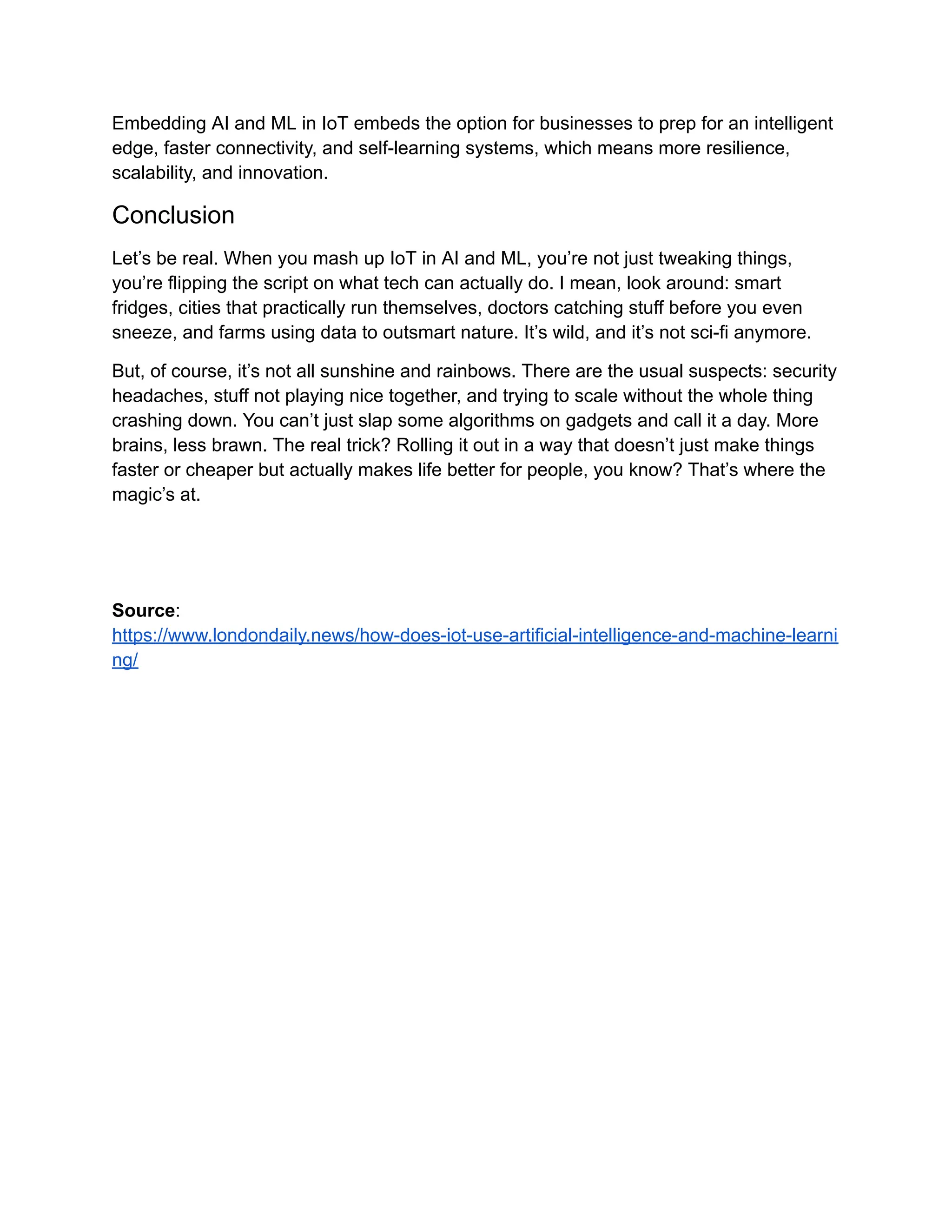Embedding AI and ML in IoT embeds the option for businesses to prep for an intelligent edge, faster connectivity, and self-learning systems, which means more resilience, scalability, and innovation. Conclusion Let’s be real. When you mash up IoT in AI and ML, you’re not just tweaking things, you’re flipping the script on what tech can actually do. I mean, look around: smart fridges, cities that practically run themselves, doctors catching stuff before you even sneeze, and farms using data to outsmart nature. It’s wild, and it’s not sci-fi anymore. But, of course, it’s not all sunshine and rainbows. There are the usual suspects: security headaches, stuff not playing nice together, and trying to scale without the whole thing crashing down. You can’t just slap some algorithms on gadgets and call it a day. More brains, less brawn. The real trick? Rolling it out in a way that doesn’t just make things faster or cheaper but actually makes life better for people, you know? That’s where the magic’s at. Source: https://www.londondaily.news/how-does-iot-use-artificial-intelligence-and-machine-learni ng/ 
