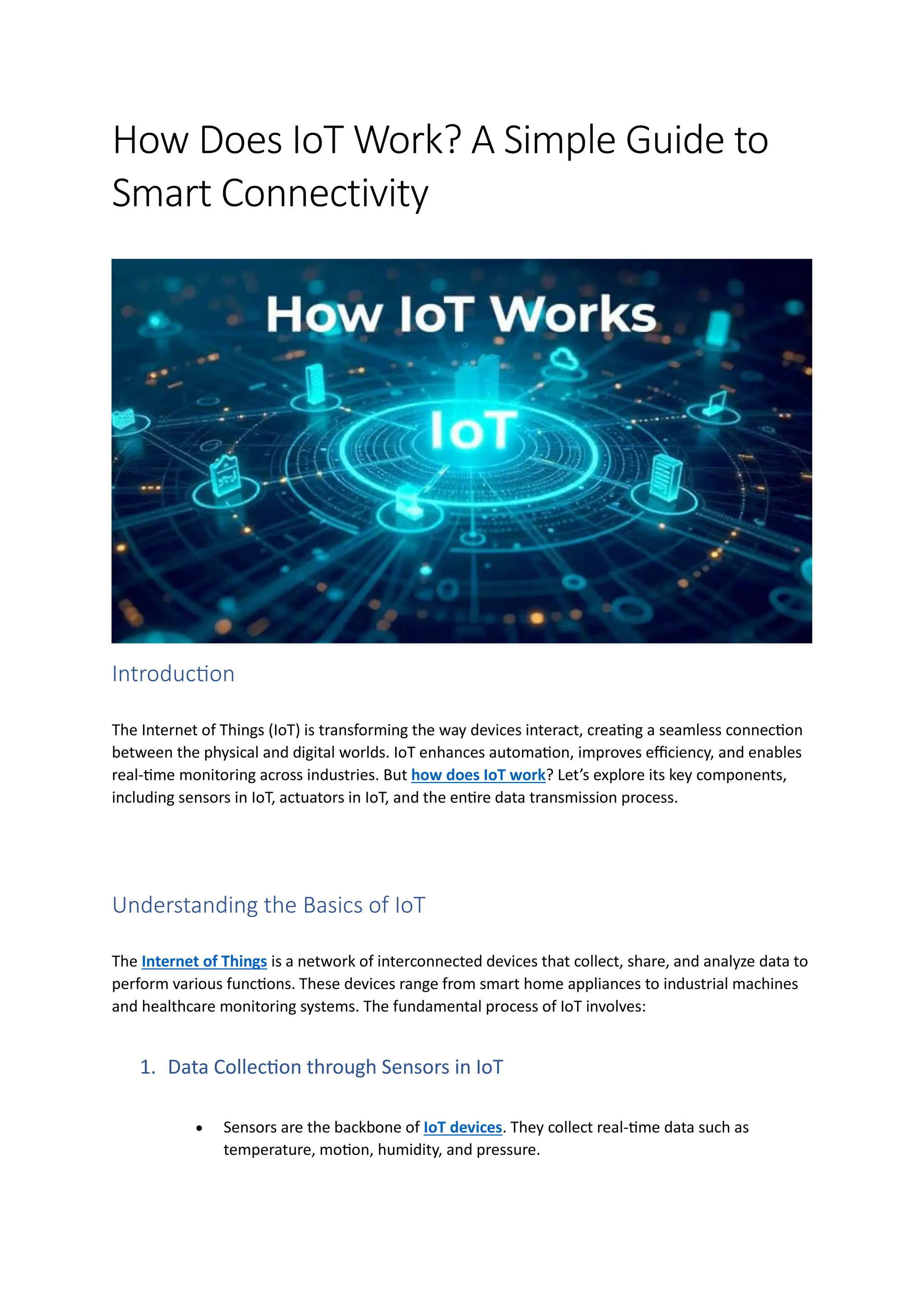 How Does IoT Work? A Simple Guide to
Smart Connectivity
Introduction
The Internet of Things (IoT) is transforming the way devices interact, creating a seamless connection
between the physical and digital worlds. IoT enhances automation, improves efficiency, and enables
real-time monitoring across industries. But how does IoT work? Let’s explore its key components,
including sensors in IoT, actuators in IoT, and the entire data transmission process.
Understanding the Basics of IoT
The Internet of Things is a network of interconnected devices that collect, share, and analyze data to
perform various functions. These devices range from smart home appliances to industrial machines
and healthcare monitoring systems. The fundamental process of IoT involves:
1. Data Collection through Sensors in IoT
• Sensors are the backbone of IoT devices. They collect real-time data such as
temperature, motion, humidity, and pressure.
 