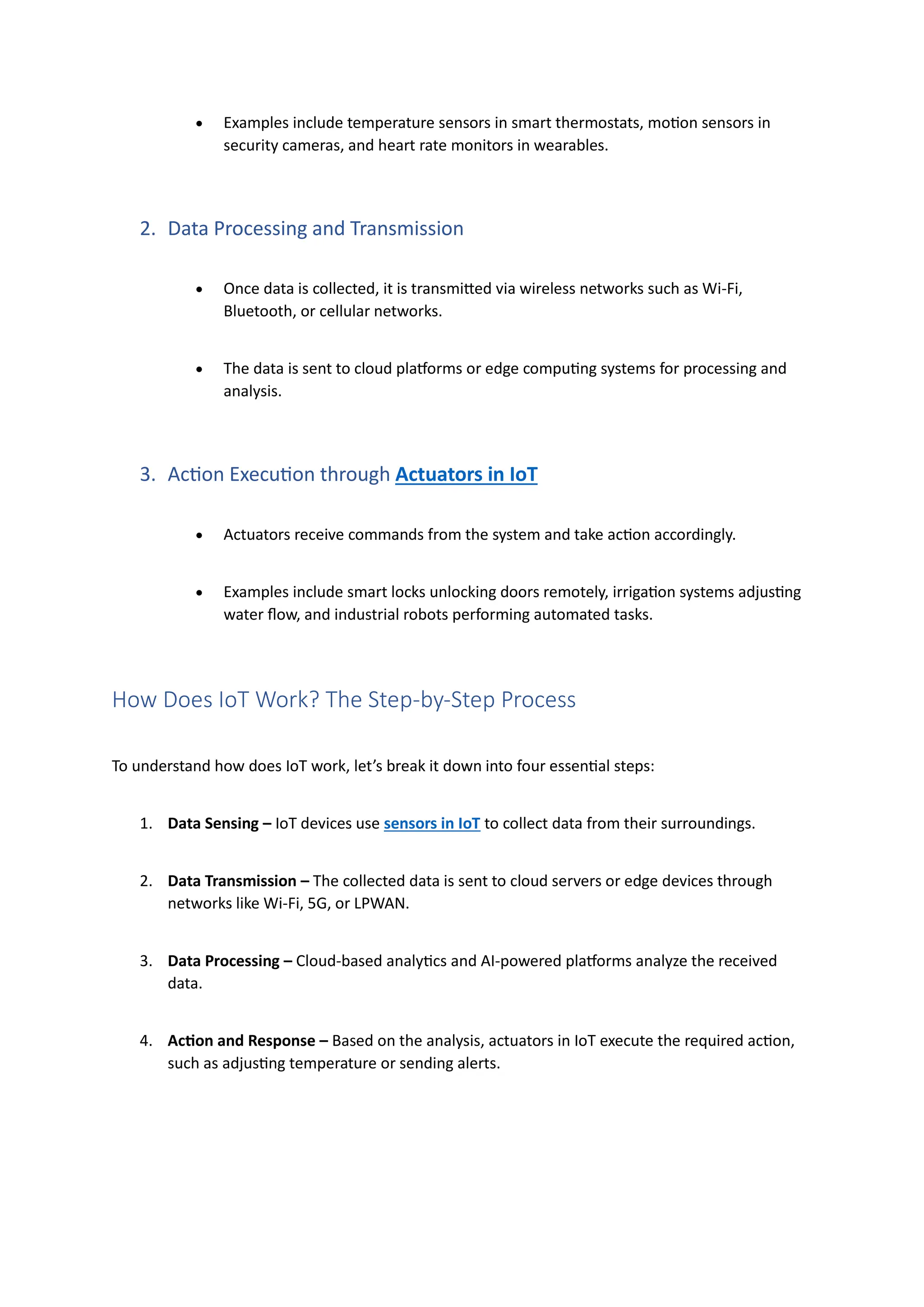 • Examples include temperature sensors in smart thermostats, motion sensors in
security cameras, and heart rate monitors in wearables.
2. Data Processing and Transmission
• Once data is collected, it is transmitted via wireless networks such as Wi-Fi,
Bluetooth, or cellular networks.
• The data is sent to cloud platforms or edge computing systems for processing and
analysis.
3. Action Execution through Actuators in IoT
• Actuators receive commands from the system and take action accordingly.
• Examples include smart locks unlocking doors remotely, irrigation systems adjusting
water flow, and industrial robots performing automated tasks.
How Does IoT Work? The Step-by-Step Process
To understand how does IoT work, let’s break it down into four essential steps:
1. Data Sensing – IoT devices use sensors in IoT to collect data from their surroundings.
2. Data Transmission – The collected data is sent to cloud servers or edge devices through
networks like Wi-Fi, 5G, or LPWAN.
3. Data Processing – Cloud-based analytics and AI-powered platforms analyze the received
data.
4. Action and Response – Based on the analysis, actuators in IoT execute the required action,
such as adjusting temperature or sending alerts.
 