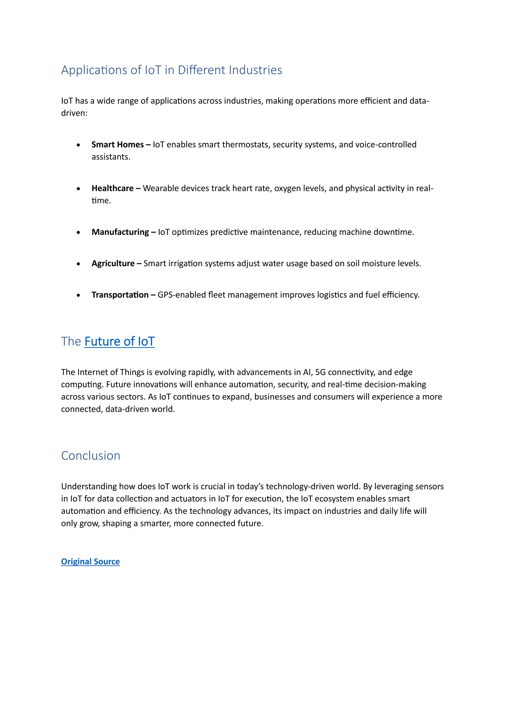 Applications of IoT in Different Industries
IoT has a wide range of applications across industries, making operations more efficient and data-
driven:
• Smart Homes – IoT enables smart thermostats, security systems, and voice-controlled
assistants.
• Healthcare – Wearable devices track heart rate, oxygen levels, and physical activity in real-
time.
• Manufacturing – IoT optimizes predictive maintenance, reducing machine downtime.
• Agriculture – Smart irrigation systems adjust water usage based on soil moisture levels.
• Transportation – GPS-enabled fleet management improves logistics and fuel efficiency.
The Future of IoT
The Internet of Things is evolving rapidly, with advancements in AI, 5G connectivity, and edge
computing. Future innovations will enhance automation, security, and real-time decision-making
across various sectors. As IoT continues to expand, businesses and consumers will experience a more
connected, data-driven world.
Conclusion
Understanding how does IoT work is crucial in today’s technology-driven world. By leveraging sensors
in IoT for data collection and actuators in IoT for execution, the IoT ecosystem enables smart
automation and efficiency. As the technology advances, its impact on industries and daily life will
only grow, shaping a smarter, more connected future.
Original Source
 