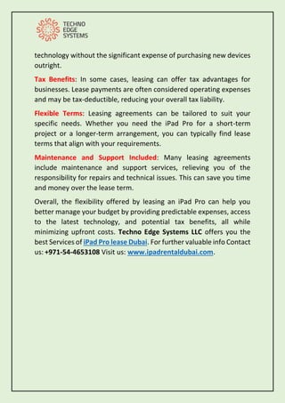 technology without the significant expense of purchasing new devices
outright.
Tax Benefits: In some cases, leasing can offer tax advantages for
businesses. Lease payments are often considered operating expenses
and may be tax-deductible, reducing your overall tax liability.
Flexible Terms: Leasing agreements can be tailored to suit your
specific needs. Whether you need the iPad Pro for a short-term
project or a longer-term arrangement, you can typically find lease
terms that align with your requirements.
Maintenance and Support Included: Many leasing agreements
include maintenance and support services, relieving you of the
responsibility for repairs and technical issues. This can save you time
and money over the lease term.
Overall, the flexibility offered by leasing an iPad Pro can help you
better manage your budget by providing predictable expenses, access
to the latest technology, and potential tax benefits, all while
minimizing upfront costs. Techno Edge Systems LLC offers you the
best Services of iPad Pro lease Dubai. For further valuable info Contact
us: +971-54-4653108 Visit us: www.ipadrentaldubai.com.
 