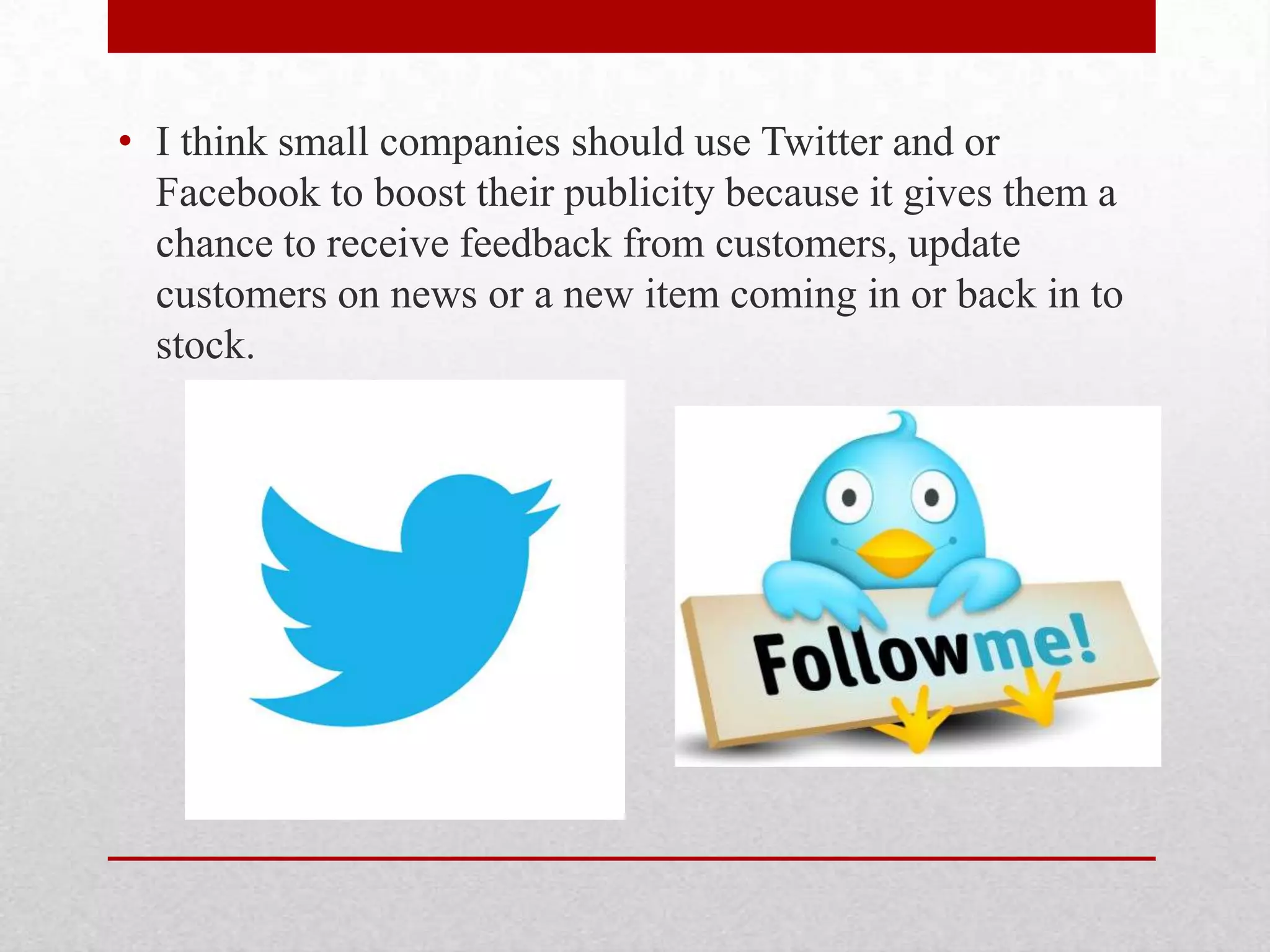 • I think small companies should use Twitter and or
  Facebook to boost their publicity because it gives them a
  chance to receive feedback from customers, update
  customers on news or a new item coming in or back in to
  stock.
 