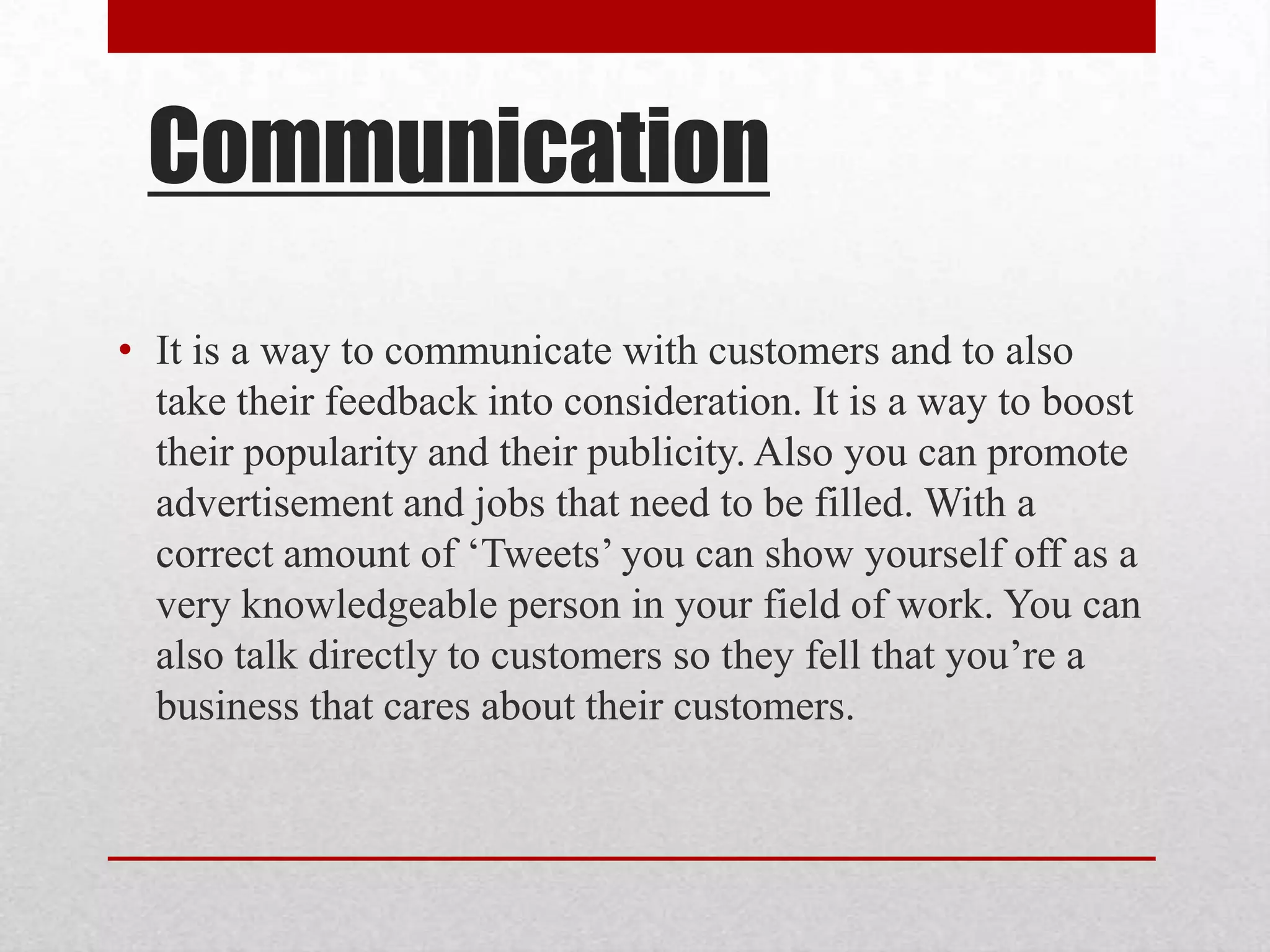 Communication
• It is a way to communicate with customers and to also
  take their feedback into consideration. It is a way to boost
  their popularity and their publicity. Also you can promote
  advertisement and jobs that need to be filled. With a
  correct amount of ‘Tweets’ you can show yourself off as a
  very knowledgeable person in your field of work. You can
  also talk directly to customers so they fell that you’re a
  business that cares about their customers.
 