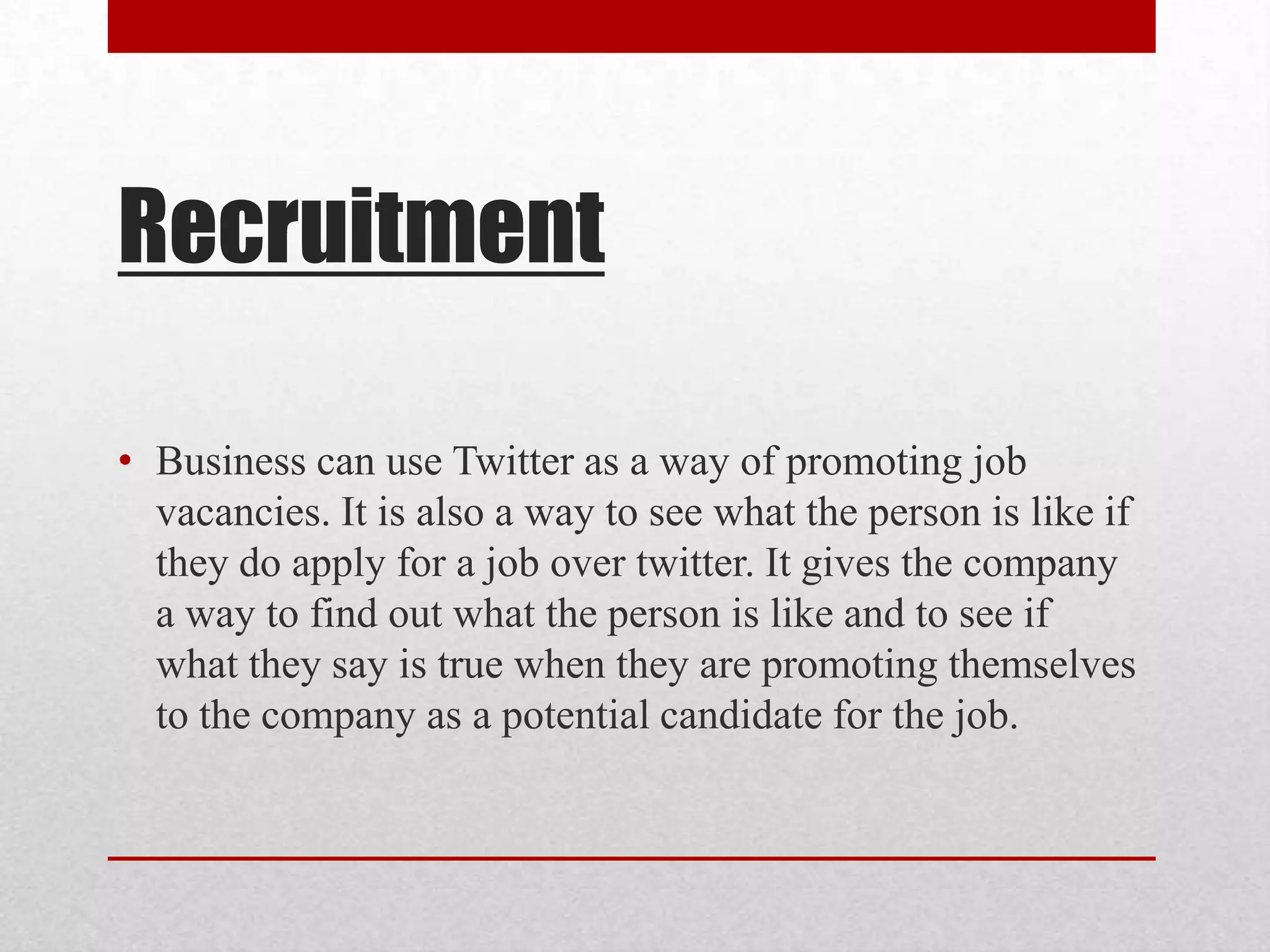 Recruitment

• Business can use Twitter as a way of promoting job
  vacancies. It is also a way to see what the person is like if
  they do apply for a job over twitter. It gives the company
  a way to find out what the person is like and to see if
  what they say is true when they are promoting themselves
  to the company as a potential candidate for the job.
 