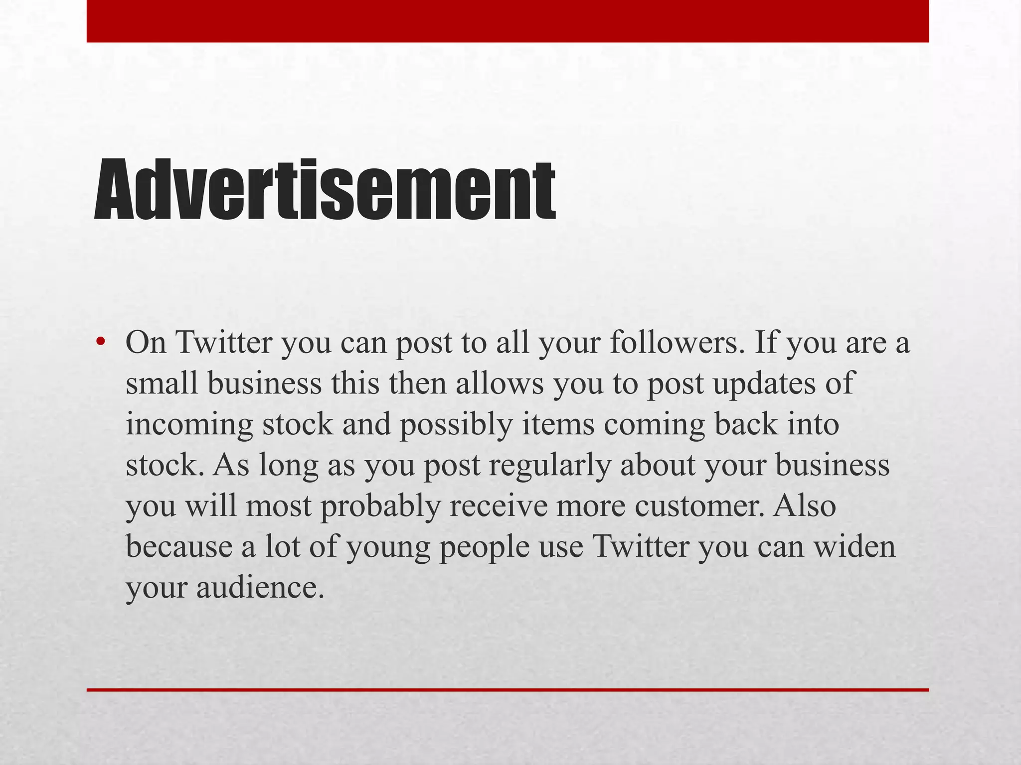 Advertisement
• On Twitter you can post to all your followers. If you are a
  small business this then allows you to post updates of
  incoming stock and possibly items coming back into
  stock. As long as you post regularly about your business
  you will most probably receive more customer. Also
  because a lot of young people use Twitter you can widen
  your audience.
 