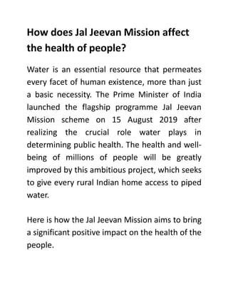 How does Jal Jeevan Mission affect
the health of people?
Water is an essential resource that permeates
every facet of human existence, more than just
a basic necessity. The Prime Minister of India
launched the flagship programme Jal Jeevan
Mission scheme on 15 August 2019 after
realizing the crucial role water plays in
determining public health. The health and well-
being of millions of people will be greatly
improved by this ambitious project, which seeks
to give every rural Indian home access to piped
water.
Here is how the Jal Jeevan Mission aims to bring
a significant positive impact on the health of the
people.
 
