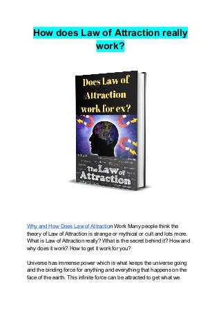 How does Law of Attraction really
work?
Why and How Does Law of Attractio​n Work Many people think the
theory of Law of Attraction is strange or mythical or cult and lots more.
What is Law of Attraction really? What is the secret behind it? How and
why does it work? How to get it work for you?
Universe has immense power which is what keeps the universe going
and the binding force for anything and everything that happens on the
face of the earth. This infinite force can be attracted to get what we
 