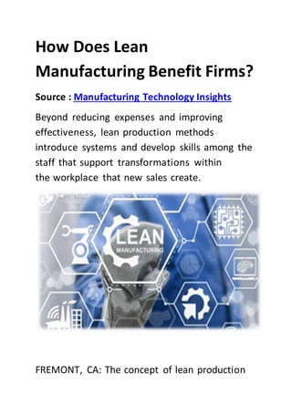 How Does Lean
Manufacturing Benefit Firms?
Source : Manufacturing Technology Insights
Beyond reducing expenses and improving
effectiveness, lean production methods
introduce systems and develop skills among the
staff that support transformations within
the workplace that new sales create.
FREMONT, CA: The concept of lean production
 