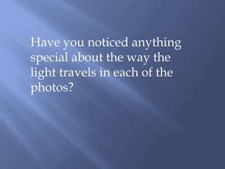 Have you noticed anything special about the way the light travels in each of the photos?