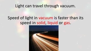 Light can travel through vacuum.
Speed of light in vacuum is faster than its
speed in solid, liquid or gas.
 