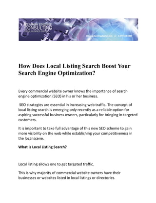  

 




How Does Local Listing Search Boost Your
Search Engine Optimization?
 

Every commercial website owner knows the importance of search 
engine optimization (SEO) in his or her business. 

 SEO strategies are essential in increasing web traffic. The concept of 
local listing search is emerging only recently as a reliable option for 
aspiring successful business owners, particularly for bringing in targeted 
customers.  

It is important to take full advantage of this new SEO scheme to gain 
more visibility on the web while establishing your competitiveness in 
the local scene. 

What is Local Listing Search? 

 

Local listing allows one to get targeted traffic.  

This is why majority of commercial website owners have their 
businesses or websites listed in local listings or directories. 
 