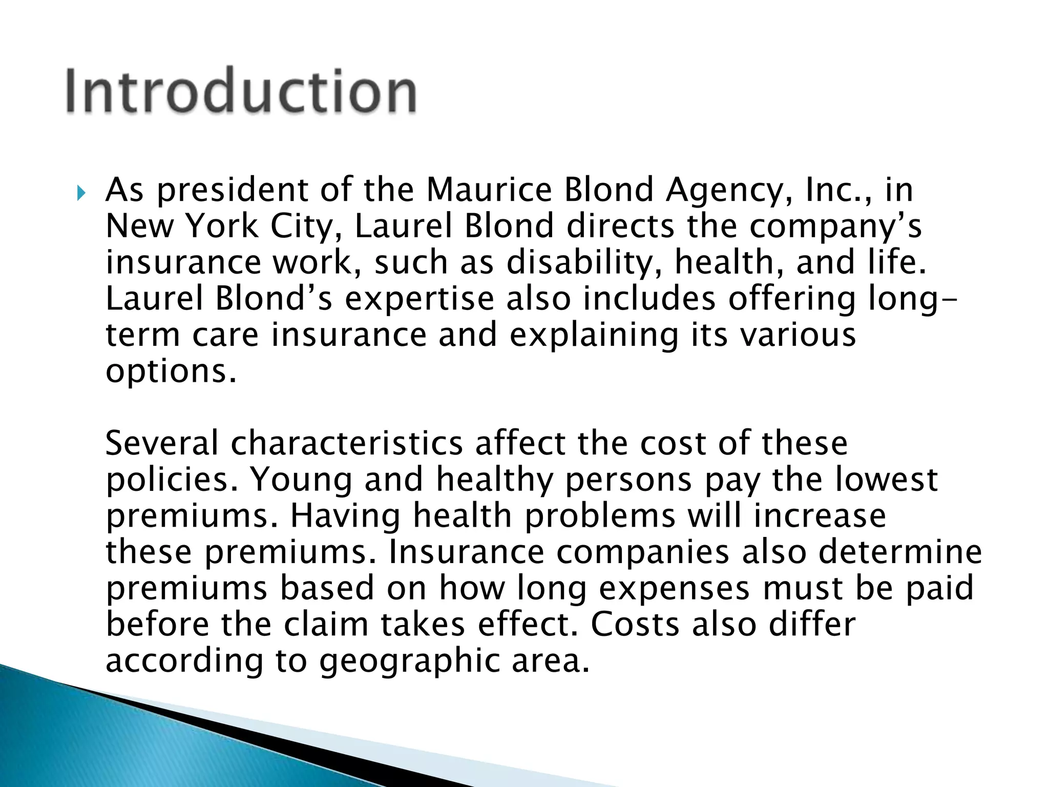  As president of the Maurice Blond Agency, Inc., in
New York City, Laurel Blond directs the company’s
insurance work, such as disability, health, and life.
Laurel Blond’s expertise also includes offering long-
term care insurance and explaining its various
options.
Several characteristics affect the cost of these
policies. Young and healthy persons pay the lowest
premiums. Having health problems will increase
these premiums. Insurance companies also determine
premiums based on how long expenses must be paid
before the claim takes effect. Costs also differ
according to geographic area.