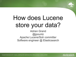 Copyright Elasticsearch 2013. Copying, publishing and/or distributing without written permission is strictly prohibited
How does Lucene
store your data?
Adrien Grand
@jpountz
Apache Lucene/Solr committer
Software engineer @ Elasticsearch
 