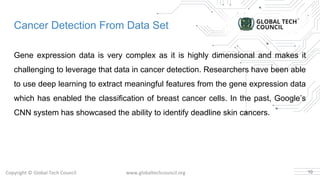 Copyright © Global Tech Council www.globaltechcouncil.org
Cancer Detection From Data Set
Gene expression data is very complex as it is highly dimensional and makes it
challenging to leverage that data in cancer detection. Researchers have been able
to use deep learning to extract meaningful features from the gene expression data
which has enabled the classification of breast cancer cells. In the past, Google’s
CNN system has showcased the ability to identify deadline skin cancers.
10
 