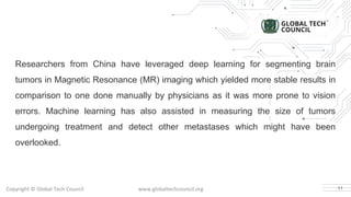 Copyright © Global Tech Council www.globaltechcouncil.org
Researchers from China have leveraged deep learning for segmenting brain
tumors in Magnetic Resonance (MR) imaging which yielded more stable results in
comparison to one done manually by physicians as it was more prone to vision
errors. Machine learning has also assisted in measuring the size of tumors
undergoing treatment and detect other metastases which might have been
overlooked.
11
 