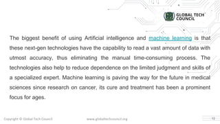 Copyright © Global Tech Council www.globaltechcouncil.org
The biggest benefit of using Artificial intelligence and machine learning is that
these next-gen technologies have the capability to read a vast amount of data with
utmost accuracy, thus eliminating the manual time-consuming process. The
technologies also help to reduce dependence on the limited judgment and skills of
a specialized expert. Machine learning is paving the way for the future in medical
sciences since research on cancer, its cure and treatment has been a prominent
focus for ages.
12
 