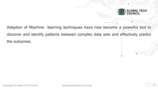 Copyright © Global Tech Council www.globaltechcouncil.org
Adaption of Machine learning techniques have now become a powerful tool to
discover and identify patterns between complex data sets and effectively predict
the outcomes.
3
 