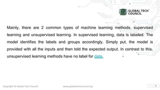 Copyright © Global Tech Council www.globaltechcouncil.org
Mainly, there are 2 common types of machine learning methods, supervised
learning and unsupervised learning. In supervised learning, data is labeled. The
model identifies the labels and groups accordingly. Simply put, the model is
provided with all the inputs and then told the expected output. In contrast to this,
unsupervised learning methods have no label for data.
5
 