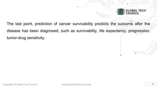 Copyright © Global Tech Council www.globaltechcouncil.org
The last point, prediction of cancer survivability predicts the outcome after the
disease has been diagnosed, such as survivability, life expectancy, progression,
tumor-drug sensitivity.
9
 
