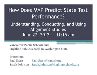 How Does MAP Predict State Test
        Performance?
Understanding, Conducting, and Using
         Alignment Studies
     June 27, 2012   11:15 am

Vancouver Public Schools and
Highline Public Schools in Washington State

Presenters:
Paul Stern    Paul.Stern@vansd.org
Sarah Johnson Sarah.Johnson@highlineschools.org
 