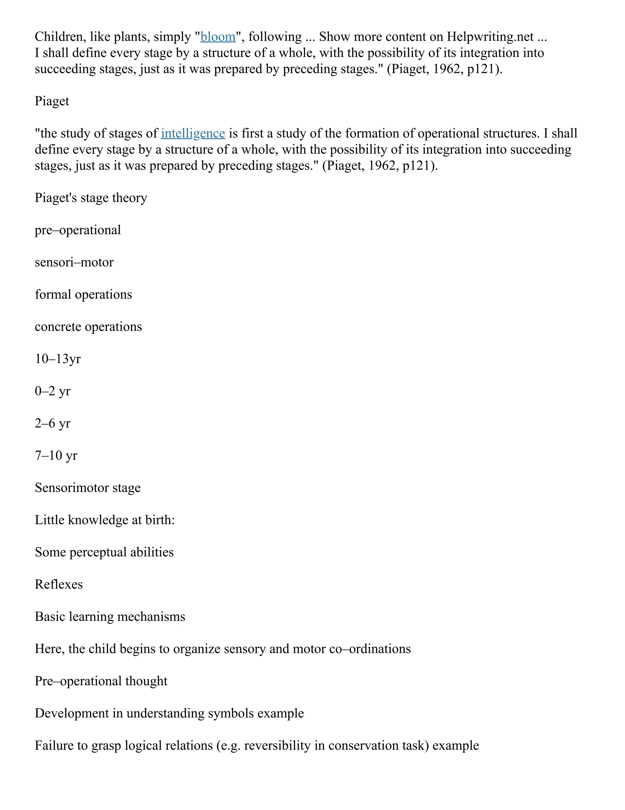 Children, like plants, simply "bloom", following ... Show more content on Helpwriting.net ...
I shall define every stage by a structure of a whole, with the possibility of its integration into
succeeding stages, just as it was prepared by preceding stages." (Piaget, 1962, p121).
Piaget
"the study of stages of intelligence is first a study of the formation of operational structures. I shall
define every stage by a structure of a whole, with the possibility of its integration into succeeding
stages, just as it was prepared by preceding stages." (Piaget, 1962, p121).
Piaget's stage theory
pre–operational
sensori–motor
formal operations
concrete operations
10–13yr
0–2 yr
2–6 yr
7–10 yr
Sensorimotor stage
Little knowledge at birth:
Some perceptual abilities
Reflexes
Basic learning mechanisms
Here, the child begins to organize sensory and motor co–ordinations
Pre–operational thought
Development in understanding symbols example
Failure to grasp logical relations (e.g. reversibility in conservation task) example
 