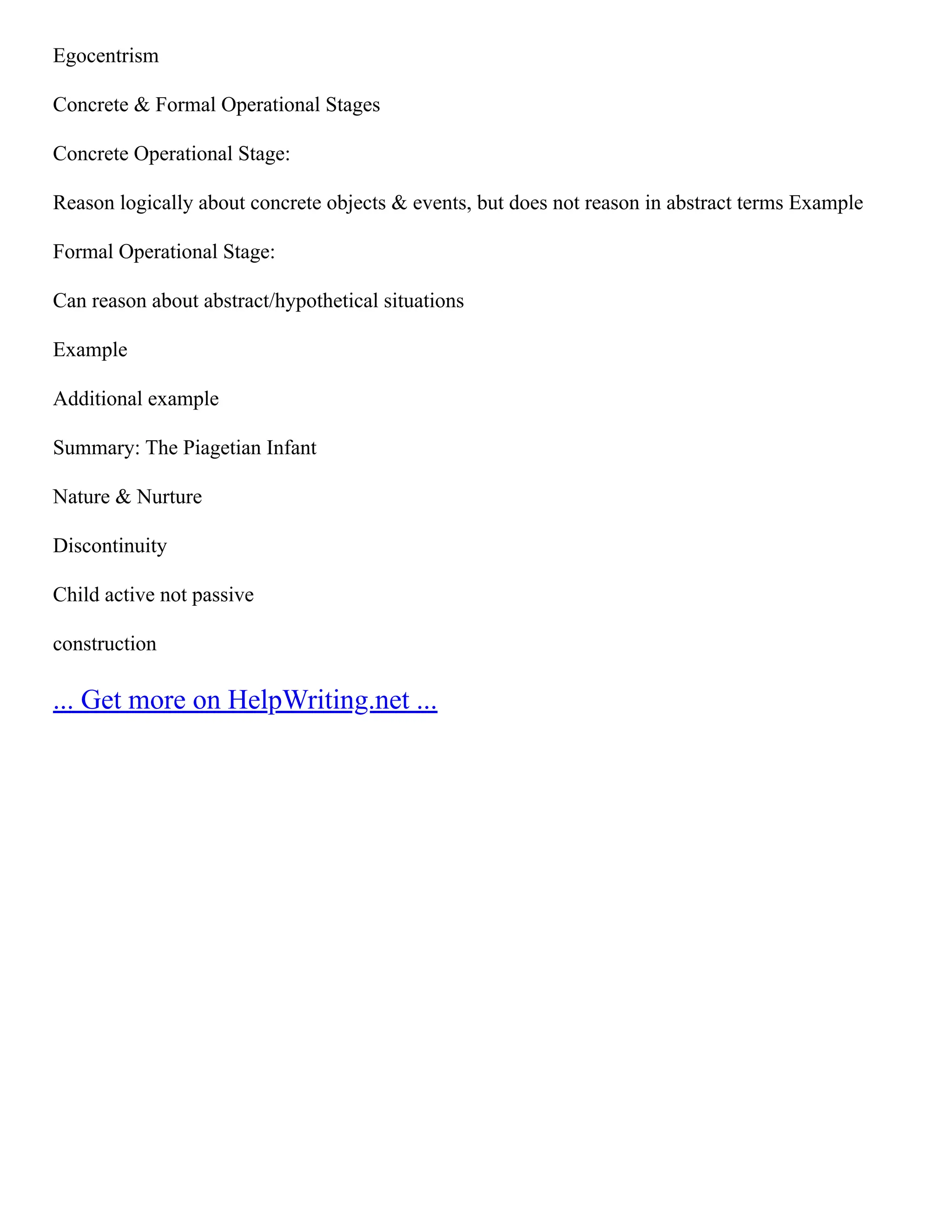 Egocentrism
Concrete & Formal Operational Stages
Concrete Operational Stage:
Reason logically about concrete objects & events, but does not reason in abstract terms Example
Formal Operational Stage:
Can reason about abstract/hypothetical situations
Example
Additional example
Summary: The Piagetian Infant
Nature & Nurture
Discontinuity
Child active not passive
construction
... Get more on HelpWriting.net ...
 