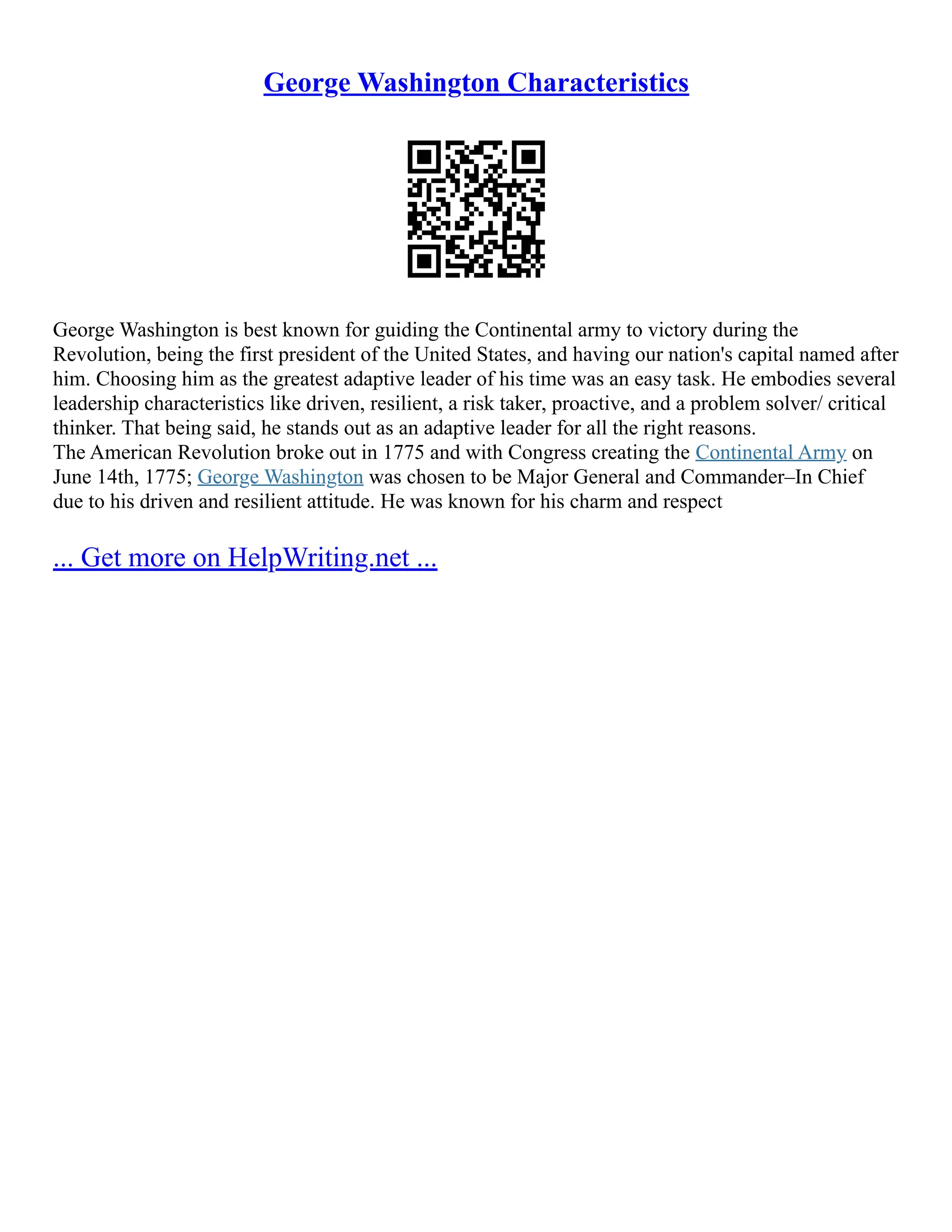 George Washington Characteristics
George Washington is best known for guiding the Continental army to victory during the
Revolution, being the first president of the United States, and having our nation's capital named after
him. Choosing him as the greatest adaptive leader of his time was an easy task. He embodies several
leadership characteristics like driven, resilient, a risk taker, proactive, and a problem solver/ critical
thinker. That being said, he stands out as an adaptive leader for all the right reasons.
The American Revolution broke out in 1775 and with Congress creating the Continental Army on
June 14th, 1775; George Washington was chosen to be Major General and Commander–In Chief
due to his driven and resilient attitude. He was known for his charm and respect
... Get more on HelpWriting.net ...
 