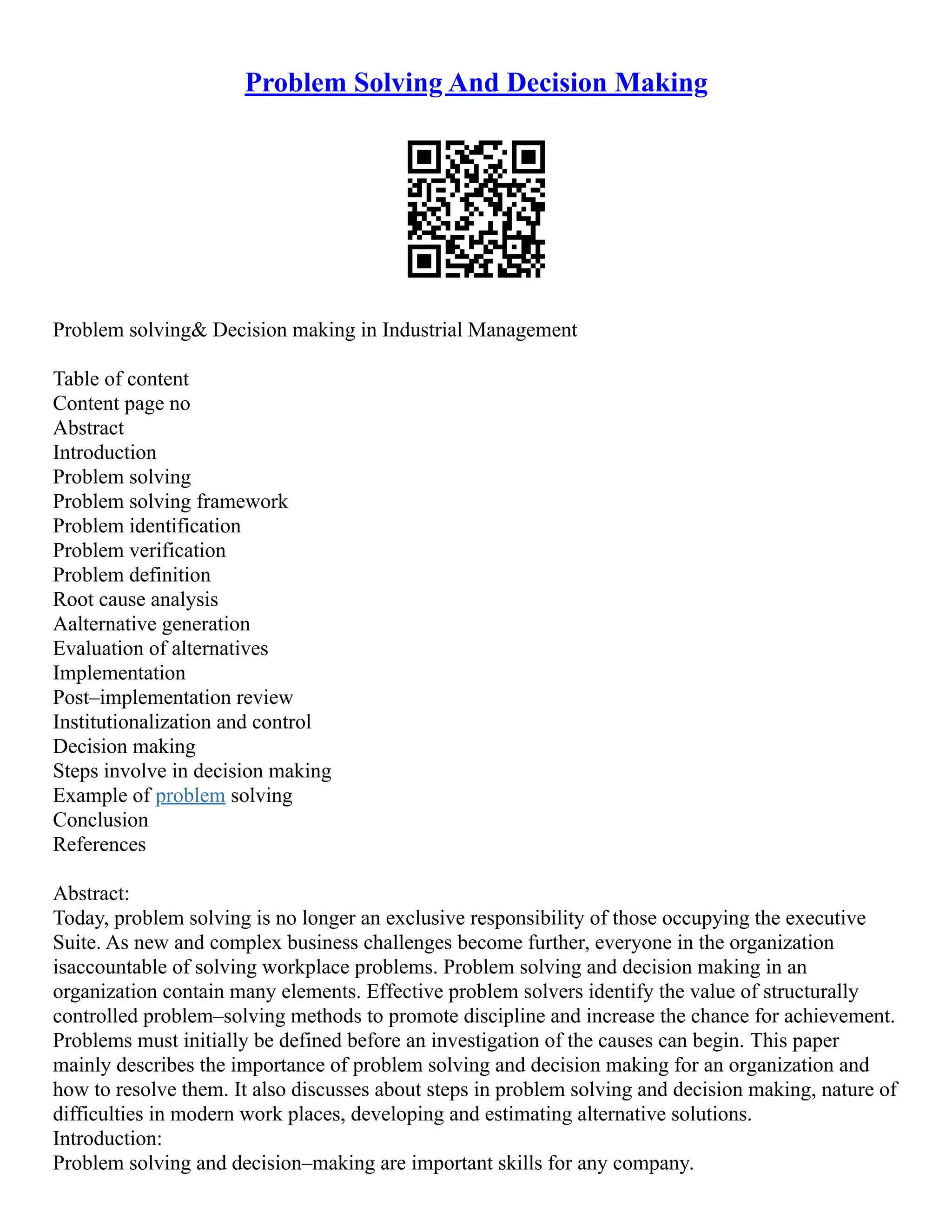 Problem Solving And Decision Making
Problem solving& Decision making in Industrial Management
Table of content
Content page no
Abstract
Introduction
Problem solving
Problem solving framework
Problem identification
Problem verification
Problem definition
Root cause analysis
Aalternative generation
Evaluation of alternatives
Implementation
Post–implementation review
Institutionalization and control
Decision making
Steps involve in decision making
Example of problem solving
Conclusion
References
Abstract:
Today, problem solving is no longer an exclusive responsibility of those occupying the executive
Suite. As new and complex business challenges become further, everyone in the organization
isaccountable of solving workplace problems. Problem solving and decision making in an
organization contain many elements. Effective problem solvers identify the value of structurally
controlled problem–solving methods to promote discipline and increase the chance for achievement.
Problems must initially be defined before an investigation of the causes can begin. This paper
mainly describes the importance of problem solving and decision making for an organization and
how to resolve them. It also discusses about steps in problem solving and decision making, nature of
difficulties in modern work places, developing and estimating alternative solutions.
Introduction:
Problem solving and decision–making are important skills for any company.
 