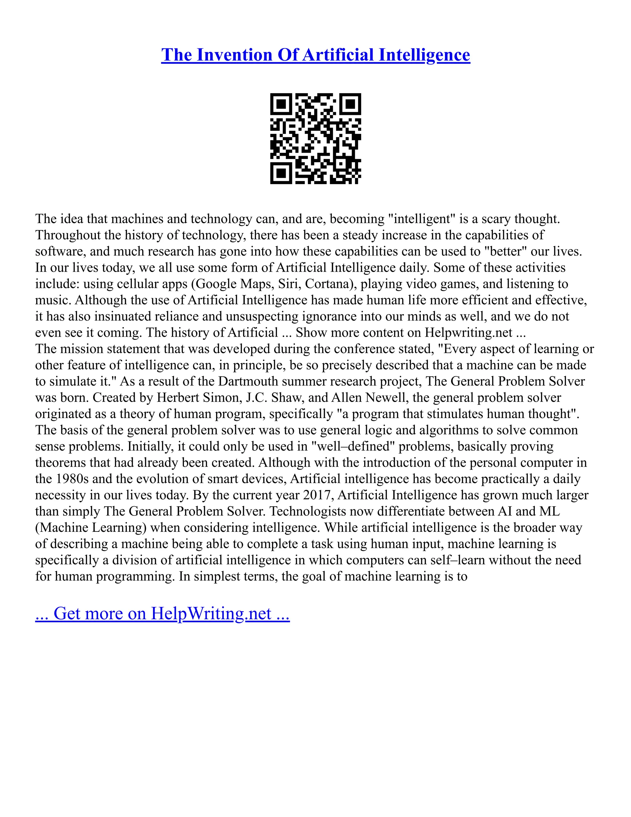 The Invention Of Artificial Intelligence
The idea that machines and technology can, and are, becoming "intelligent" is a scary thought.
Throughout the history of technology, there has been a steady increase in the capabilities of
software, and much research has gone into how these capabilities can be used to "better" our lives.
In our lives today, we all use some form of Artificial Intelligence daily. Some of these activities
include: using cellular apps (Google Maps, Siri, Cortana), playing video games, and listening to
music. Although the use of Artificial Intelligence has made human life more efficient and effective,
it has also insinuated reliance and unsuspecting ignorance into our minds as well, and we do not
even see it coming. The history of Artificial ... Show more content on Helpwriting.net ...
The mission statement that was developed during the conference stated, "Every aspect of learning or
other feature of intelligence can, in principle, be so precisely described that a machine can be made
to simulate it." As a result of the Dartmouth summer research project, The General Problem Solver
was born. Created by Herbert Simon, J.C. Shaw, and Allen Newell, the general problem solver
originated as a theory of human program, specifically "a program that stimulates human thought".
The basis of the general problem solver was to use general logic and algorithms to solve common
sense problems. Initially, it could only be used in "well–defined" problems, basically proving
theorems that had already been created. Although with the introduction of the personal computer in
the 1980s and the evolution of smart devices, Artificial intelligence has become practically a daily
necessity in our lives today. By the current year 2017, Artificial Intelligence has grown much larger
than simply The General Problem Solver. Technologists now differentiate between AI and ML
(Machine Learning) when considering intelligence. While artificial intelligence is the broader way
of describing a machine being able to complete a task using human input, machine learning is
specifically a division of artificial intelligence in which computers can self–learn without the need
for human programming. In simplest terms, the goal of machine learning is to
... Get more on HelpWriting.net ...
 
