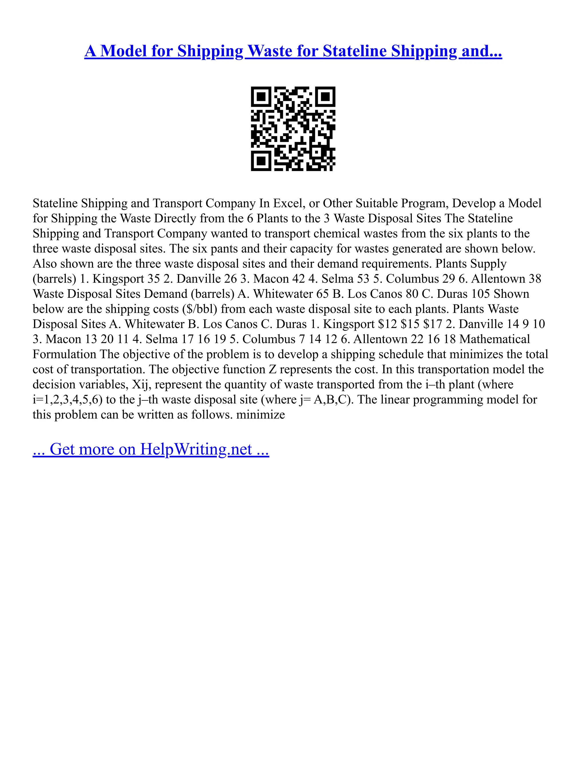 A Model for Shipping Waste for Stateline Shipping and...
Stateline Shipping and Transport Company In Excel, or Other Suitable Program, Develop a Model
for Shipping the Waste Directly from the 6 Plants to the 3 Waste Disposal Sites The Stateline
Shipping and Transport Company wanted to transport chemical wastes from the six plants to the
three waste disposal sites. The six pants and their capacity for wastes generated are shown below.
Also shown are the three waste disposal sites and their demand requirements. Plants Supply
(barrels) 1. Kingsport 35 2. Danville 26 3. Macon 42 4. Selma 53 5. Columbus 29 6. Allentown 38
Waste Disposal Sites Demand (barrels) A. Whitewater 65 B. Los Canos 80 C. Duras 105 Shown
below are the shipping costs ($/bbl) from each waste disposal site to each plants. Plants Waste
Disposal Sites A. Whitewater B. Los Canos C. Duras 1. Kingsport $12 $15 $17 2. Danville 14 9 10
3. Macon 13 20 11 4. Selma 17 16 19 5. Columbus 7 14 12 6. Allentown 22 16 18 Mathematical
Formulation The objective of the problem is to develop a shipping schedule that minimizes the total
cost of transportation. The objective function Z represents the cost. In this transportation model the
decision variables, Xij, represent the quantity of waste transported from the i–th plant (where
i=1,2,3,4,5,6) to the j–th waste disposal site (where j= A,B,C). The linear programming model for
this problem can be written as follows. minimize
... Get more on HelpWriting.net ...
 