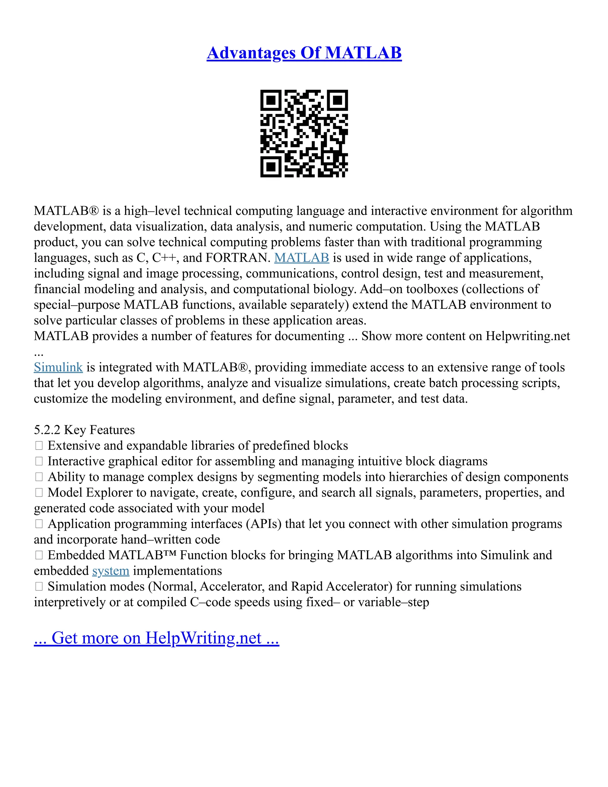 Advantages Of MATLAB
MATLAB® is a high–level technical computing language and interactive environment for algorithm
development, data visualization, data analysis, and numeric computation. Using the MATLAB
product, you can solve technical computing problems faster than with traditional programming
languages, such as C, C++, and FORTRAN. MATLAB is used in wide range of applications,
including signal and image processing, communications, control design, test and measurement,
financial modeling and analysis, and computational biology. Add–on toolboxes (collections of
special–purpose MATLAB functions, available separately) extend the MATLAB environment to
solve particular classes of problems in these application areas.
MATLAB provides a number of features for documenting ... Show more content on Helpwriting.net
...
Simulink is integrated with MATLAB®, providing immediate access to an extensive range of tools
that let you develop algorithms, analyze and visualize simulations, create batch processing scripts,
customize the modeling environment, and define signal, parameter, and test data.
5.2.2 Key Features
 Extensive and expandable libraries of predefined blocks
 Interactive graphical editor for assembling and managing intuitive block diagrams
 Ability to manage complex designs by segmenting models into hierarchies of design components
 Model Explorer to navigate, create, configure, and search all signals, parameters, properties, and
generated code associated with your model
 Application programming interfaces (APIs) that let you connect with other simulation programs
and incorporate hand–written code
 Embedded MATLAB™ Function blocks for bringing MATLAB algorithms into Simulink and
embedded system implementations
 Simulation modes (Normal, Accelerator, and Rapid Accelerator) for running simulations
interpretively or at compiled C–code speeds using fixed– or variable–step
... Get more on HelpWriting.net ...
 